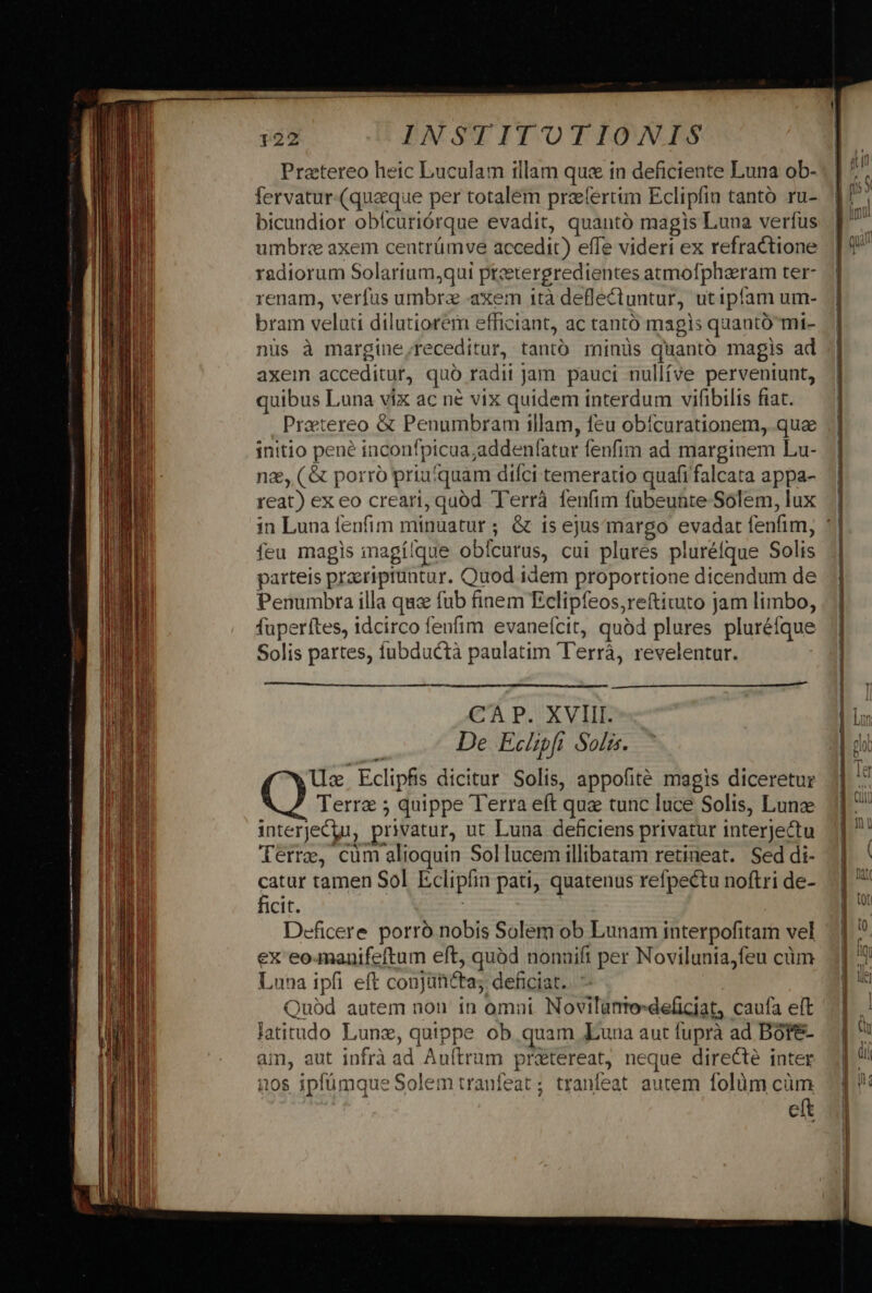 Pratereo heic Luculam illam que in deficiente Luna ob- fervatur (quaque per totalem praefertim Eclipfia tantó ru- bicundior obícuriórque evadit, quanto magis Luna verfus umbr« axem centrümve accedit) effe videri ex refractione radiorum Solarium,qui pteetergredientes atmofpharam ter- renam, verfus umbra «axem 1tà deflectuntur, utipfam um- bram velati dilutiorem efficiant, ac tantó magis quantó mi- nüs à margine,receditur, tantó minüs quanto magis ad axem acceditur, quó radii jam pauci nullíve perveniunt, quibus Luna vix ac né vix quidem interdum vifibilis fiat. Praetereo &amp; Penumbram illam, feu obícurationem, quae initio pene inconfpicua;addenfatur fenfim ad marginem Lu- nz, ( &amp; porró priufquam difci temeratio quafi falcata appa- reat) ex eo creari, quód Terrà fenfim fubeunte Solem, lux feu magis magílque obícurus, cui plures pluréfque Solis parteis praeriptuntur. Quod idem proportione dicendum de Penumbra illa quc fub finem Eclipfeos,reftituto jam limbo, fuperítes, idcirco fenfim evanefcit, quód plures pluréfque Solis partes, fubductà paulatim T'errá, revelentur. mA————— Wl CA P. XVIII. De Echpft Solis. Uc Eclipfis dicitur Solis, appofité magis diceretur Terre 5 quippe Terra eft quz tunc luce Solis, Lunz interjecur, privatur, ut Luna deficiens privatur interjectu Terre, cum alioquin Sol lucem illibatam retineat. Sed di- catur tamen Sol Eclipfin pati, quatenus refpectu noftri de- ficit. | | Deficere porró nobis Solem ob Lunam interpofitam vel ex eo-manifeftum eft, quód nonuift per Novilunia,feu cüm Luna ipfi eft conjüticta; deficiat. Quód autem non in omni Novilatmo-deficiat, caufa elt latitudo Lunz, quippe ob quam Luna aut fuprà ad Dóte- am, aut infrà ad Auítrum pr&amp;tereat, neque directe inter nos ipfümque Solem tranfeat ; tranfeat autem folüm càüm eft aii M RR £c T ce c o A MM REPRE TA o£