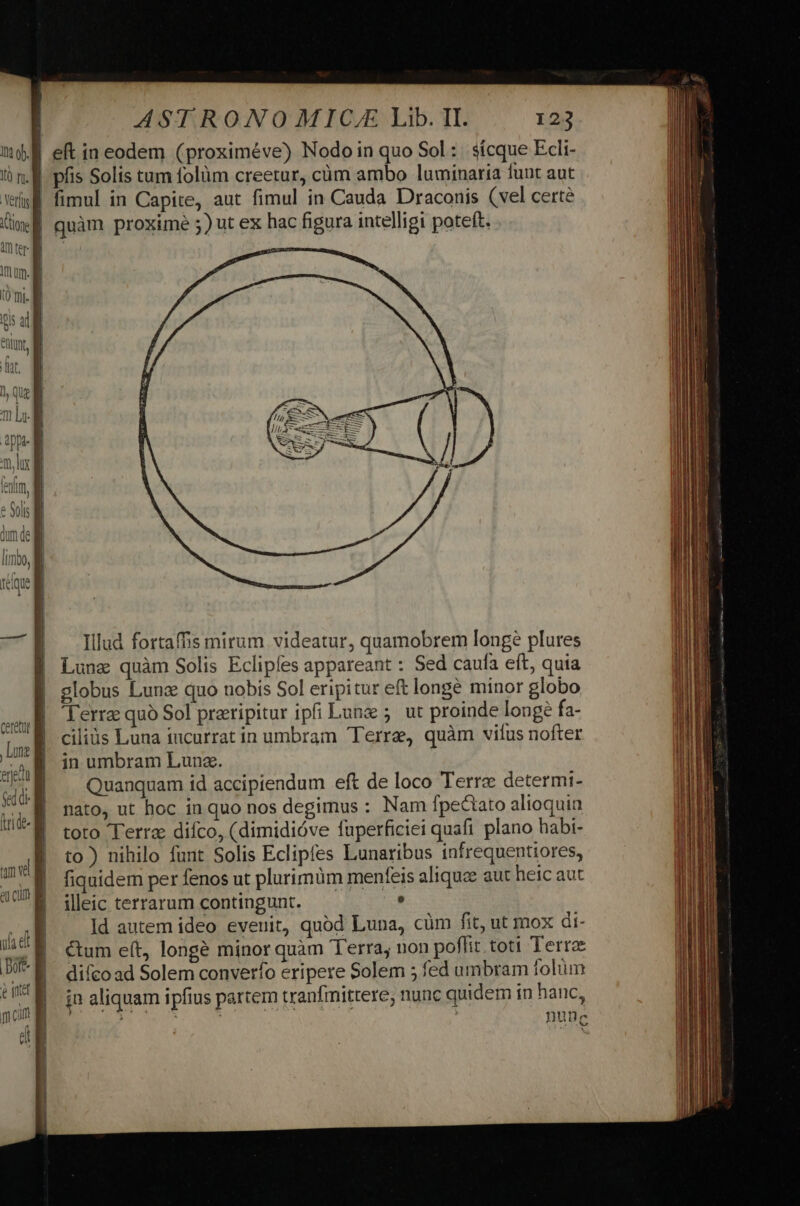 n l | | | &amp; fate promus Illud fortaffis mirum videatur, quamobrem longe plures Lune quàm Solis Eclipes appareant : Sed caufa eft, quia globus Lunz quo uobis Sol eripitur eft longe minor globo Terre quó Sol prripitur ipfi Lune 5. ut proinde longe fa- ciliüs Luna iucurrat in umbram Terre, quàm vius nofter in umbram Lunz. Quanquam id accipiendum eft de loco Terre determi- nato, ut hoc in quo nos degimus : Nam fpecaato alioquin toto Terra diíco, (dimidióve fuperficiei quafi plano habi- to) nihilo funt Solis Eclipfes Lunaribus infrequentiores, fiquidem per fenos ut plurimüm menfeis aliquz aut heic aut illeic terrarum contingunt. — . Id autem ideo evenit, quod Luna, cüm fit, ut mox di- &amp;um e(t, longé minor quàm Terra; non poflit toti Terre difcoad Solem converfo eripere Solem 5 fed umbram folum in aliquam ipfius partem tranfinittere, nunc quidem in hanc, i UNI ! nunc