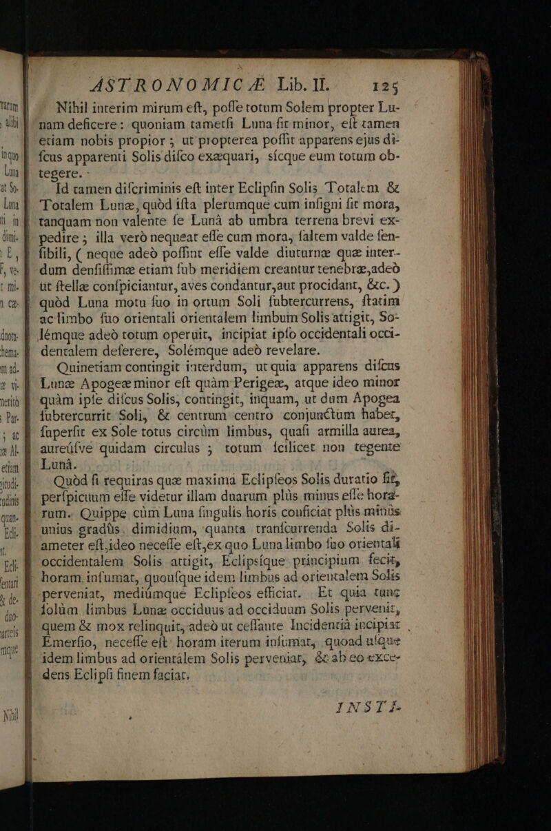 (nott. hem. 2 wy feriti quat jl ASTRONOMIC ££ Lib. I. 125 Nihil interim mirum eft, poffe totum Solem propter Lu- nam deficere: quoniam tametfi Luna fit minor, elt tamen etiam nobis ptopior 5 ut propterea poffit apparens ejus di- Ícus apparenti Solis diíco exequari, sícque eum totum ob- tegere. : Id ramen difcriminis eft inter Eclipfin Solis T'otalem &amp; 'Totalem Lune, quód ifta plerumque cum infigni fit mora, tanquam non valente fe Lunà ab umbra terrena brevi ex- pedire ; illa veró nequeat effe cum mora, faltem valde fen- fibili, ( neque adeó poffint effe valde diuturnz quz inter- dum denfiffimz etiam fub meridiem creantur tenebra, adeó üt ftellae confpiciantur, aves condantur,aut procidant, Gc. ) quód Luna motu fuo in ortum Soli fubtercurrens, ftatim aclimbo fuo orientali orientalem limbuim Solis attigit, So- lémque adeó totum operuit, incipiat iplo occidentali occi- dentalem deferere, Solémque adeó revelare. Quinetiam contingit iaterdum, utquia apparens diícus Lunc Apogec minor eft quàm Perigez, atque ideo minor quàm iple dicus Solis, contingit, inquam, ut dum Apogea fuperfit ex Sole totus circüm limbus, quafi armilla aurea, aureüfve quidam circulus ; totum ícilicet non tegente Lunà. | Quód fi requiras que maxima Eclipfeos Solis duratio fit, perfpicuum effe videtur illam duarum plüs minus effe hora- rum. Quippe càüm Luna fingulis horis conficiat plüs minüs unius gradüs. dimidium, quanta tranícurrenda Solis di- ameter eft;ideo neceffe eft,ex quo Luna limbo fuo orientali occidentalem Solis attigit, Eclipsíque principium fecit, horam iufumat, quoufque idem limbus ad orientale 5olis perveniat, mediümque Eclipíeos efficiat. Et quia tunc folüm limbus Luna occiduus ad occiduum Solis pervenir, quem &amp; mox relinquit, adeo ut ceffante Incidentià incipiat , Emerfio, neceffe eit: horam iterum infumiat, quoad utque idem limbus ad orientalem Solis perveniar, &amp;ab eo exce- dens Eclipfi finem faciar. INSIEfF