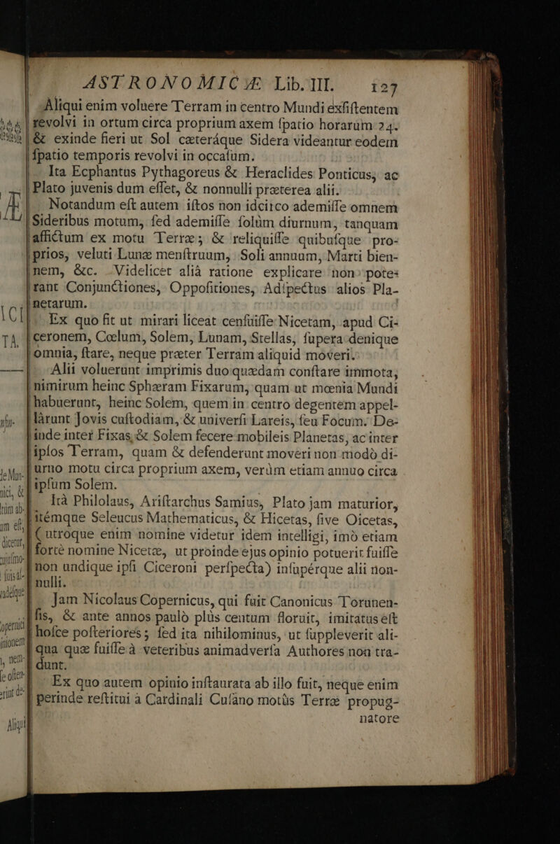 im el dicettt, mo: ASTRONOMIC E Lib. TII. 127 | sÁliqui enim voluere Terram in centro Mundi exfiftentem 'revolvi in ortum circa proprium axem fpatio horarum 24. &amp; exinde fieri ut Sol. ceteráque Sidera videantur eodem [patio temporis revolvi in occafum. Ita Ecphantus Pythagoreus &amp; Heraclides Ponticus; ac |. Notandum eft autem iítos non idcitco ademilfe omnem 'Sideribus motum, fed ademiífe folüm diurnum, tanquam affictum ex motu Terre; &amp; reliquiffe quibufque pro- |prios, veluti Lune menítruum, |. Soli annuum, Marti bien- nem, &amp;c. Videlicet alià ratione explicare non» pote: rant Conjunctiones,- Oppofitiones, Adipectus alios Pla- netarum. | Ex quo fit ut. mirari liceat cenfuiffe Nicetam, apud Ci- |ceronem, Coelum, Solem, Lunam, Stellas, füpera denique | omnia, ftare, neque prater Terram aliquid moveri. |. Alii voluerunt imprimis duo quedam conftare immota, ;nimirum heinc Spheeram Fixarum, quam ut menia Mundi |habuerunt, heinc Solem, quem in. centro degentem appel- .làrunt Jovis cuftodiam, &amp; univerfi Lareis, feu Focum. De- inde intet Fixas &amp; Solem fecere mobileis Planetas, ac inter liplos l'erram, quam &amp; defenderunt moveri non niodo di- |urno motu circa proprium axem, verüm etiam annuo circa ipfum Solem. |. là Philolaus, Ariftarchus Samius, Plato jam maturior, ji'émque Seleucus Mathematicus, &amp; Hicetas, five Oicetas, [utroque enim nomine videtur idem intelligi, imó etiam |forté nomine Nicete, ut proinde ejus opinio potuerir fuiffe rint d Jam Nicolaus Copernicus, qui fait Canonicus Torunen- (fis, &amp; ante annos paulo plüs centum floruit, imitatüséft | hofce pofteriores ; fed ita nihilominus, ut fuppleverit ali- |qua quz fuiffeà veteribus animadverfa Authores noa tra- | dunt. Ex quo autem opinio inftaurata ab illo fuit, neque enim | perinde reftitui à Cardinali Cufano motüs Terre propug- | natore J