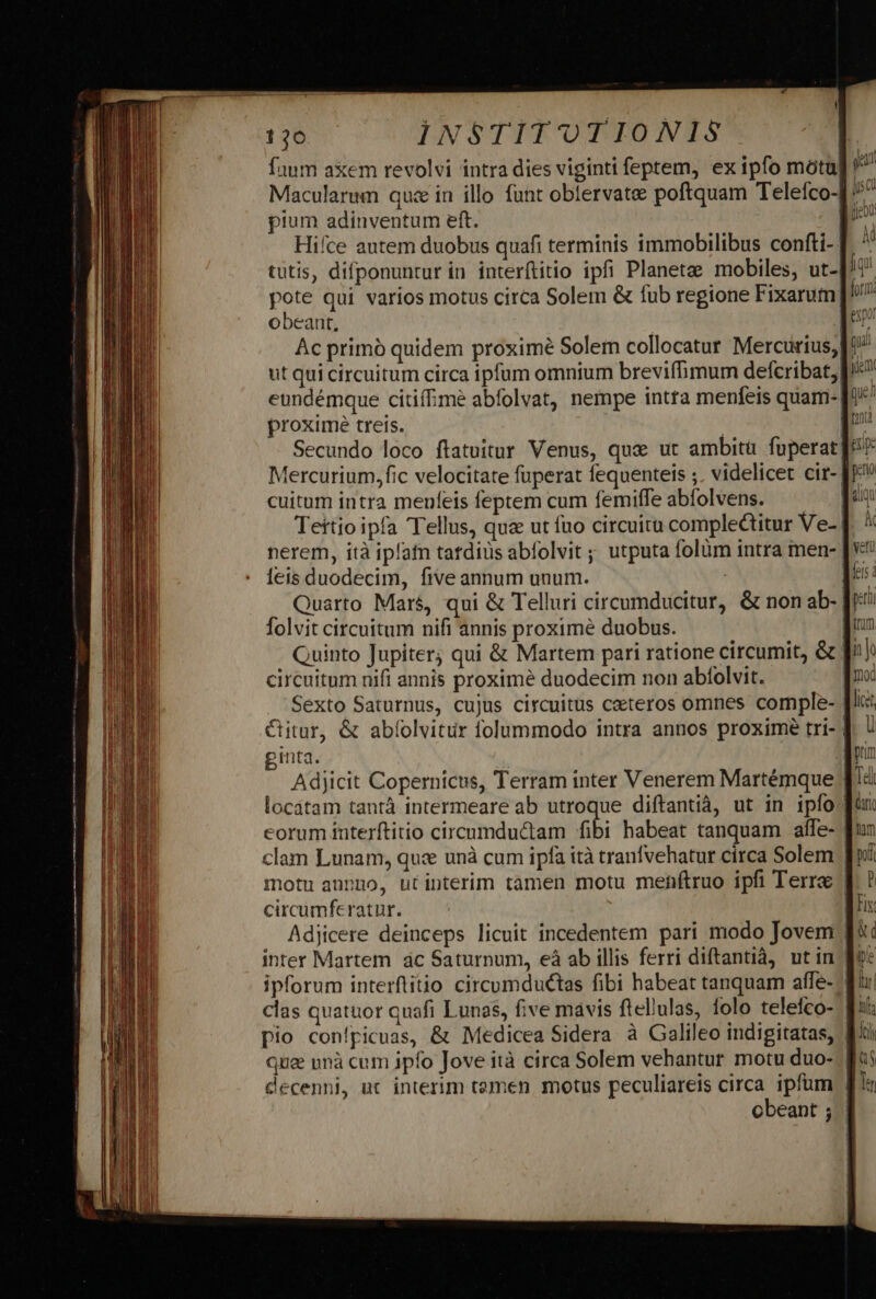 faum axem revolvi intra dies viginti feptem, ex ipfo mótu| Macularum quse in illo funt oblervatee poftquam Telefco-] pium adinventum eft. : Hifce autem duobus quafi terminis immobilibus confti- | tutis, difponuntur in interftitio ipfi Planetae mobiles, ut-| pote qui varios motus circa Solem &amp; fub regione Fixarum obeant, | Ac primó quidem proximé Solem collocatur Mercurius, ut qui circuitum circa ipfum omnium breviffimum defcribat, eundémque citifime abfolvat, nempe intra menfeis quam: | proxime trets. ! | Secundo loco ftatuitur Venus, qux ut ambitü fuperat Mercurium,fic velocitate fuperat fequenteis ;, videlicet cir-] cuitum intra menfeis feptem cum femiffe abfolvens. Tettio ipfa Tellus, qua ut fuo circuitu complectitur Ve- | nerem, ità iplafn tatdiüs abfolvit ;; utputa folüm intra men- [V eis duodecim, five annum unum. | [^5 Quarto Mars, qui &amp; Telluri circumducitur, &amp; non ab- [ji folvit circuitum nifi annis proxime duobus. |L Quinto Jupiter; qui &amp; Martem pari ratione circumit, &amp; [^^ circuitum nifi annis proximé duodecim non abfolvit. | Sexto Saturnus, cujus circuitus caeteros omnes comple- [ic CGitur, &amp; abíolvitur folummodo intra annos proximé tri- | inta. | | Adjicit Copernicus, Terram inter Venerem Martémque [« locátam tantà intermeare ab utroque diftantià, ut in ipfo eorum interftitio circumductam fibi habeat tanquam affe- clam Lunam, quc unà cum ipfa ità tranfvehatur circa Solem. f» motu annno, ütinterim tamen motu mehftruo ipfi Terre f. ! circumferatur. EHE: Adjicere deinceps licuit incedentem pari modo Jovem fii: inter Martem ác Saturnum, eà ab illis ferri diftantià, utin fot ipforum interftitio circumductas fibi habeat tanquam affe- diu: clas quatuor quafi Lunas, five mavis flellulas, folo telefco- fii: pio conípicuas, &amp; Medicea Sidera à Galileo indigitatas, Bi que unà cum ipfo Jove ità circa Solem vehantur motu duo- fo; decenni, uc interim temen motus peculiareis circa ipfum f obeant ; |