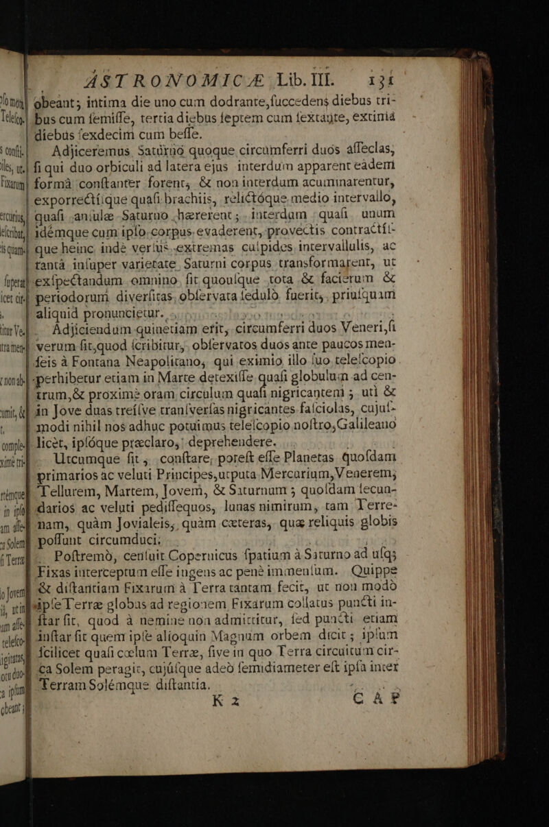 Teo. A451 RONOMIC/ZA/: Lib.III. 13í obeant; iritima die uno cum dodrante,fuccedens diebus tri- bus cum femiffe, tertia diebus feptem cam fextagte, extirriá diebus 'exdecim cum beffe. Adjiceremus. Satüraó quoque circumferri duos affeclas, TOURS I riot tra mere] t Don dl nit &amp;] j comple Yir tr quafi .aniulee -Saturuo .harerent ; . interdum | quai. unum idémque cum iplo.corpus: evaderent, provectis contractít- que heinc. indé verius extremas culpides intervallulis, ac tantà infuper varietate Saturni corpus transformarent, ut exípectandum omnino. fit quoulque tota .&amp; facierum. &amp; periodorumi diverfitas, obervata teduló, fuerit; , priuiquam aliquid pronuncigtur: S;njio6ola3oo tri aod odia e | Adjiciendum quiaetiam etit, .circumferri duos Veneri/fi verum fit;quod ícribitur,. obfervatos duos ante paucos mea- feis à Fontana Neapolitano; qui eximio illo uo teleicopio irum,&amp; proxime oram circulum quafi nigricantem 5. uti &amp; in Jove duas treí(ve traníverías nigricantes falciolas, cujut» modi nihil nos adhuc potuimus telelcopio noftroGalileauo licet, ipfóque preclaro;: deprehendere. . ls Rd litcamque fit ;...conftare, poreít effe Planetas quofdam ftéemquem in i nam, quàm Jovialeis;; quàm c«teras,. qua reliquis globis poffunt circumduci; | . | | TO Poftremó, ceuíuit Coperuicus fpatium à Saturno ad ufq; igitii ott dto: n jpim cent l Terram Solémque diftantia.