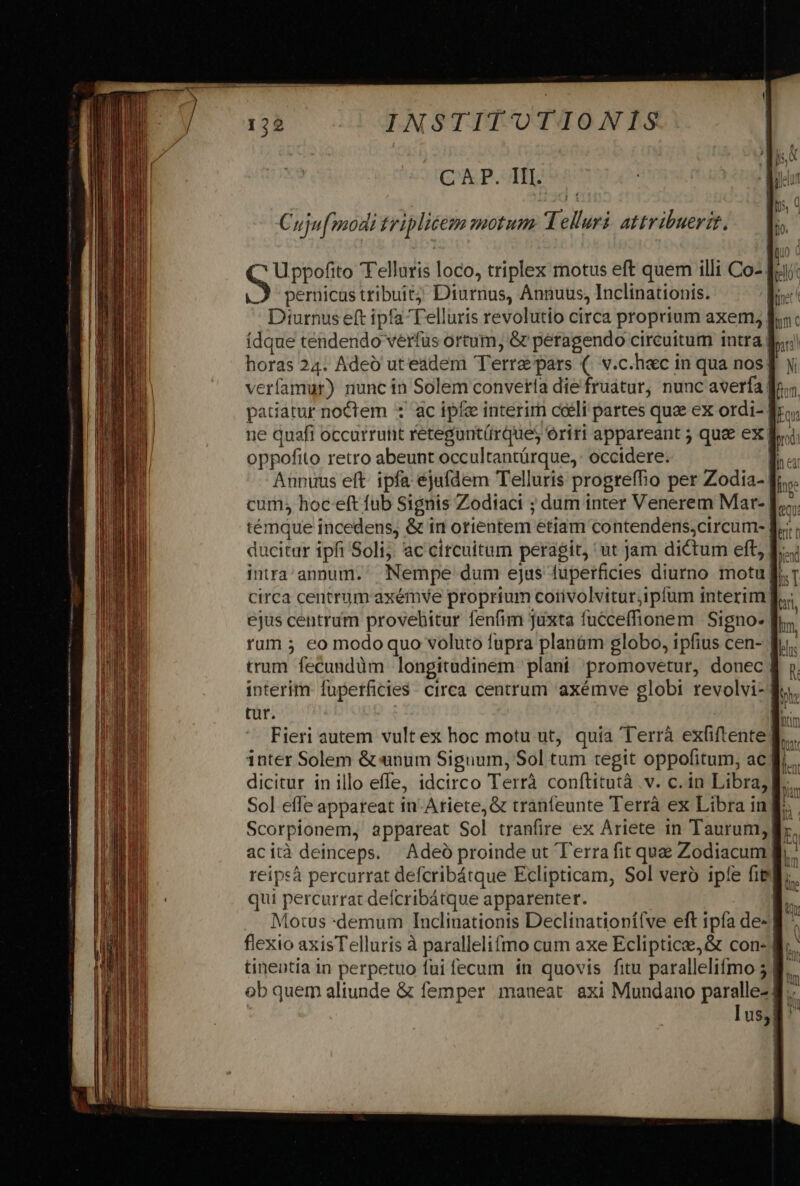 CK P. TIT. Uppofito 'Tellaris loco, triplex motus eft quem illi Co- |.A pernicas tribuit) Diurnus, Annuus, Inclinationis. Diurnus eft ipfa Telluris revolutio circa proprium axem, fdque tendendo verfus ortum, &amp; peragendo circuitum intra horas 24. Adeó uteadem Terre pars (. v.c.hac in qua nos! verfamur) nuncin Solem convetta die fruatur, nunc averfa fo; ne quafi occurtutit retegunt(rques oriri appareant ; quee ex br oppofito retro abeunt occultantürque,: occidere. | Annuus eft: ipfa ejufdem Telluris progreffio per Zodia- cum; hoc-eft fub Signis Zodiaci ; dum inter Venerem Mar- [.... témque incedens, &amp; ir orientem etiam contendens;circum- ducitur ipfi Soli; ac citcuitum peragit, ut Jam dictum eft, E... inrra'annum. Nempe dum ejus fuperficies diurno motu Jf. circa centrum axémve proprium corivolviturjipfum interim | ejus centrüm provehitur fenfim juxta fucceffionem Signo- rum ; eo modo quo voluto fupra planàm globo, ipfius cen- | trum fecundüm longitudinem plani promovetur, donec | interim fuperficies ctrca centrum axémve globi revolvi- | tur. Fieri autem vult ex hoc motu ut, quia Terrà exfiftente fl. inter Solem &amp; «unum Siguum, Sol tum tegit oppofitum, ac f... dicitur in illo effe, idcirco Terrà conftitutà .v. c. in Libra, M... reipsà percurrat defcribátque Eclipticam, Sol vero ipfe fit* qui percurrat deícribátque apparenter. | Motus *demum Inclinationis Declinationí(ve eft ipfa de-| flexio axisTelluris à parallelifmo cum axe Ecliptice,&amp; con- M. tinentia in perpetuo fui fecum in quovis fitu parallelifmo 5 8. ob quem aliunde &amp; femper imaueat axi Mundano paralle-| | 1 us! |