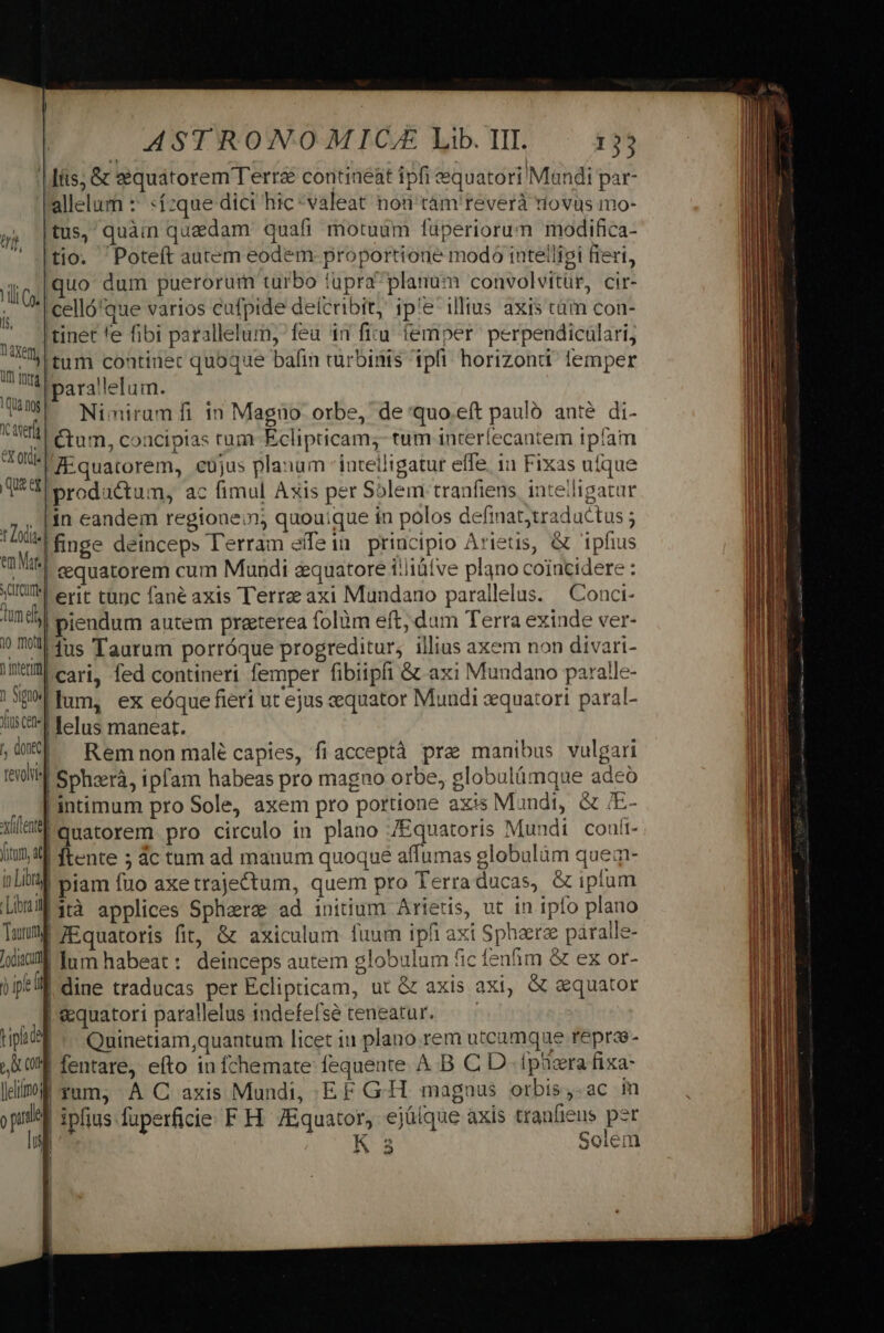 | fíts; &amp; eéquatorem Terra contineat ipfi equatori Muandi par- allelum :' «ízque dici hic *valeat nod 'tàm'reverà diovus mo- tus, quàin quedam quafi motuum füperiorum modifica- tio. 'Poteft autem eodem proportione modo intelligi fieri, iiio [Qo dum puerorum turbo tupraplanum convolvitür, cir-  '|celló'que varios cufpide delcribit; ipe illius axis cüm con- itid tinet fe fibi parallelum, fea in ficu femper perpendiculari, itum contiuec quoque bafin turbinis ipfi horizondi: lemper TIR pe rallelum. 143 ^ Winirgmfi in Magüo orbe, de 'quo.eft paulo anté di- tat Ctum, concipias tum Eclipticam;- tum interfecantem 1píam roti Ki quatorem, cüjus planum intelligatur effe, 11 Fixas ufque Q4 productum, ac fimul Axis per Solem tranfiens intelligatur ,, |in eandem regione:n; quouique in polos definat;traductus ; Iiis finge deinceps Terram effein principio Arietis, &amp; ipfius aat. cequatorem cum Mundi d&amp;quatore i:liütve plano coincidere : JUI erit tanc fané axis Terre axi Mundano parallelus. Conci- Inc piendum autem praeterea folàüm eft, dum Terra exinde ver- 0 Ill fus Taurum porróque progreditur, illius axem non divari- MM cari fed contineri femper fibiipfi &amp; axi Mundano paralle- | 39 fum, ex eóque fieri ut ejus aequator Mundi zequatori paral- lis f Telus maneat. L ie] Rem non malé capies, fiacceptà prae manibus vulgari eil Gohzrà, ipfam habeas pro magno orbe, globuláümque adeo intimum pro Sole, axem pro portione axis Mundi, &amp; /E- Wa, Quatorem. pro circulo in plano /Equatoris Mundi coafi- liu44 ftente ; ác tum ad manum quoque affumas globulàm quem- ; Litry piam fuo axetrajectum, quem pro Terraducas, &amp; iplum [ibrif 3cà applices Sphaera ad initium Arietis, ut in ipfo plano Tauri | 7Equatoris fit, &amp; axiculum fuum ipfi axi Sphaera páralle- ld Inm habeat: deinceps autem globulum fic fenfim &amp; ex or- Ü ipe ll dine traducas per Eclipticam, ut &amp; axis axi, &amp; gquator | &amp;quatori parallelus indefefse teneatur. — | tiplcsl Quinetiam,quantum licet 11 plano. rem utcumque repras- ,L09E fentare, eíto in fchemate fequente A B C D. fpizra fixa- limi yum, A C axis Mundi, EF G-H. magnus orbis,-ac im oput | ( [us QU li ^ | ipfius fuperficie F H. /Equator, ejüíque axis traufieus per | K 3 Solem )