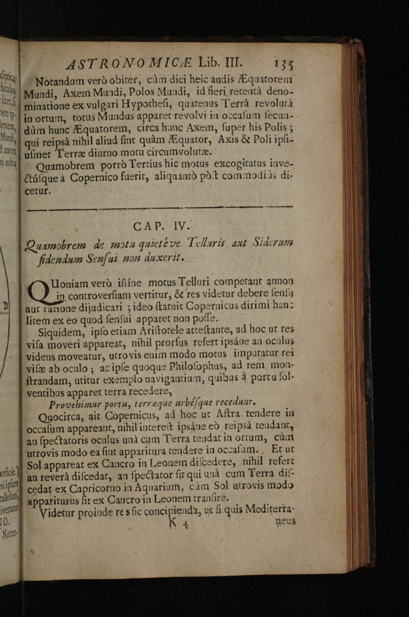t | Notandum verb obiter, càm dici heic audis /Equatorem lie | Muudi, Axem Muadi, Vor Maadi, id fieri retentà deno- A minatione ex THO: efi, quatenus l'errà revolatà Fs. in ortum, totus Mundus apparet revolvi iu occalum fecun- Mg | düm hunc fEquatorem, circa hanc Axem, fuper his Polis ; lad | qui retpsà nihil aliud fint quàm f&amp;quator, Axis &amp; Poli ipii- VULT ufmet Terra diurno motu circumvolutae. Lon |: Quamobrem porro Tertius hic motus excogitatus inve- | Ctülque à Copernico fuerit, aliquanto pot commodis di- fidendum Sen[ui mom duxerit. Uoniam vero ifíne motus Telluri competant 3nnon [ in controverfiam vertitur, &amp; res videtur debere fenfu | aut racione dijudicari ; ideo ftatuit Copernicus dirimi hanz | litem ex eo quod fenfui apparet non poffe. | Siquidem, ipfo etiam Ariftorele atceftante, ad hoc ut res | vifa moveri appareat, nihil prorfus refert ipsáne au oculus | videns moveatur, utrovis enim modo motus imputatur ret | vifze ab oculo ; acipfe quoque Philofophus, ad rem. mon- | ftrandam, utitur exemplo navigantium, quibus à portu fol- |! ventibus apparet terra recedere, | Provebimur portu, terraque urbé[que recedunt. Quocirca, ait Copernicus, ad hoc ut Aftra tendere in | occafum appareaat, nihilintereit ipsáue eó reipsà tendant, | an fpectatoris oculus uaà cam T'erra tendatin ortum, cuüin | utrovis modo ea fint apparitura tendere in occafam. , Etut e Sol appareat ex Cancro in Leonem dilcedere, nihil refert ^s] an revera difcedat, an fpectator fit qui unà cum Terra dit- fil cedat ex Capricorno ia Aquarium, càm Sol utrovis modo dém | apparituras fit ex Caucro in Leonem traníire. em Videtur proinde re sfic concipienda, ut fi quis Mediterta- !
