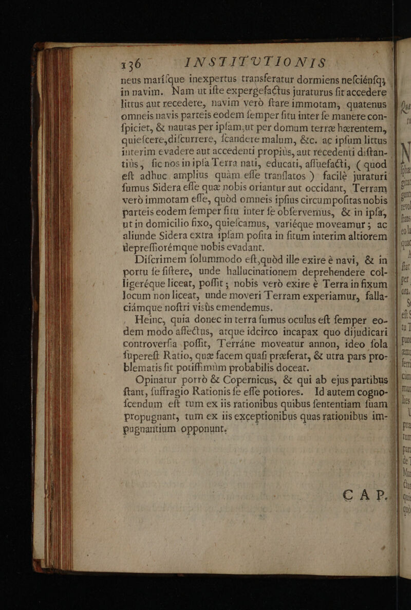 neus marí(que inexpertus transferatur dormiens nefciénfq; in navim. Nam ut ifte expergefactus juraturus fit accedere littus aut recedere, navim veró ftare immotam, quatenus omneis navis parteis eodem femper fitu inter fe manere con- fpiciet, &amp; nautas per ipfam;ut per domum terre haerentem, quieícere,difcurrere, Ícandere malum, &amp;c. ac ipfum littus interim evadere aut accedenti propius, aut recedenti diftan- tiüs, fic nosinipla Terra nati, educati, affuefacti, ( quod vero immotam efle, quód omneis ipfius circumpofitas nobis parteis eodem lemper fitu inter fe obfervernus, &amp; in ipfa, ut in domicilio fixo, quieícamus, variéque moveamur ; ac aliunde Sidera extra ipfam pofita in fitum interim altiorem depreffiorémque nobis evadant. | Difcrimem folummodo eft,quóàd ille exire é navi, &amp; in portu fe fiftere, unde hallucinationem deprehendere col- liceréque liceat, poffit ; nobis veró exire &amp; Terrain fixum Jocum nonliceat, unde moveri Terram experiamur, falla- ciámque noftri visüs emendemus. Heinc, quia donec in terra fumus oculus eft femper eo- dem modo affeQus, atque idcirco incapax quo dijudicari controverfa .poffit, Terráne moveatur annon, ideo fola fupereft Ratio, quee facem quafi praeferat, &amp; utra pars pro- blematis fit potiffimüm probabilis doceat. Opinatur porro &amp; Copernicus, &amp; qui ab ejus partibus ftant, fuffragio Rationisfe effe potiores. Id autem cogno- icendum eft tum ex iis rationibus quibus fententiam fuam propugnant, tum eX iis exceptionibus quas rationibus im- pugnantium opponunt.
