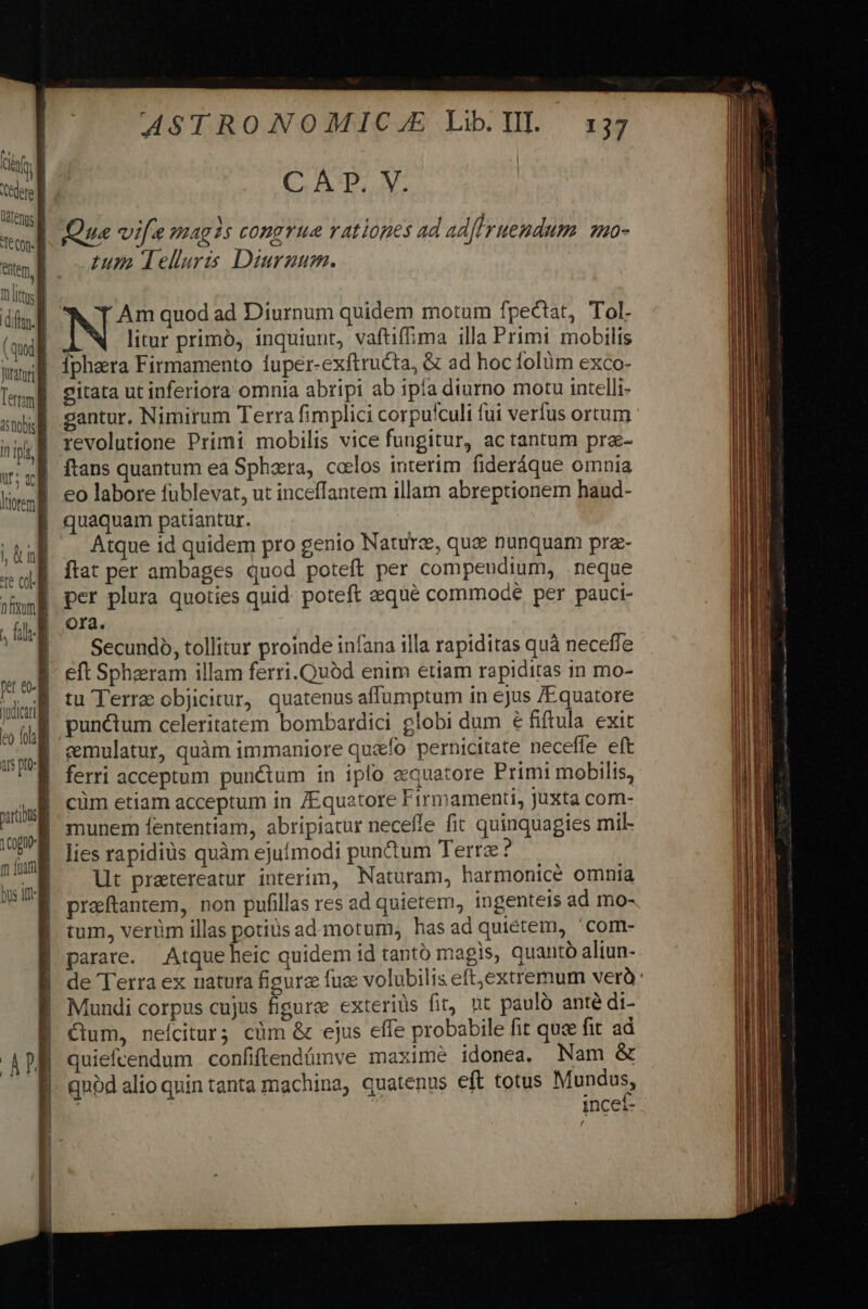 Ute ( . X I ton. d Qua vifa magis congrue rationes ad adfIruendum mo- ^ MN Telluris Diurnum. T lt din IN, T.Am quod ad Diurnum quidem motum fpectat, Tol. (adl 4 litur primó, inquiunt, vaftiffima illa Primi mobilis ww iphara Firmamento luper-exftructa, &amp; ad hoc folüm exco- Tm gitata ut inferiora omnia abripi ab ipía diurno motu intelli- sw gantur. Nimirum Terra fimplici corpu'culi fui verfus ortum ^» revolutione Primi mobilis vice fungitur, ac tantum pra- ftans quantum eà Sphaera, celos interim fideráque omnia eo labore fublevat, ut inceffantem illam abreptionem haud- quaquam patiantur. Atque id quidem pro genio Nature, qu&amp; nunquam pre- flat per ambages quod poteft per compendium, neque per plura quoties quid. poteft &amp;equé commode per pauci- Ora. Secundo, tollitur proinde infana illa rapiditas quà neceffe eft Spheram illam ferri. Quód enim etiam rapiditas in mo- tu Terre objicitur, quatenus affumptum in ejus /Equatore punctum celeritatem bombardici globi dum € fiftula exit emulatur, quàm immaniore qu&amp;ío pernicitate neceffe eft ferri acceptum punctum in iplo eequatore Primi mobilis, cüm etiam acceptum in /Equatore Firmamenti, juxta com- munem fententiam, abripiatur neceffe fit quinquagies mil- lies rapidiüs quàm ejufmodi pun&amp;um Terra ? lt pratereatur interim, Naturam, bharmonicé omnia preftantem, non pufillas res ad quietem, ingenteis ad mo- tum, verüm illas potius admotum, has ad quiétem, 'com- parare. Atque heic quidem id tantó magis, quanto aliun- de Terra ex natura figure fuc volubilis eft,extremum verà: Mundi corpus cujus figure exteriüs fit, nt paulo anté di- Cum, neícitur; cüm &amp; ejus effe probabile fit quce fit ad quiefcendum confiftendámve maximé idonea, Nam &amp; qubd alio quin tanta machina, quatenus eft totus Mundus, i inceí- ,