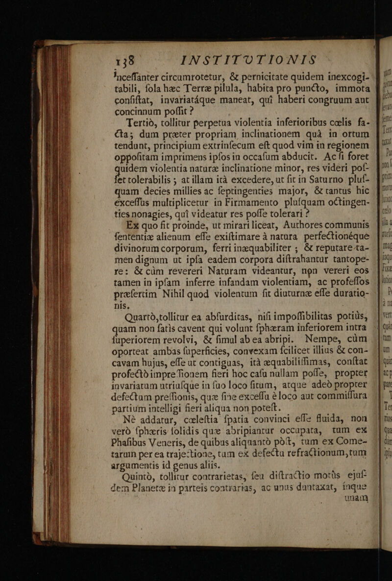 confiftat, invariatáque maneat, qui haberi congruum aut concinnum poffit ? | tendunt, principium extrinfecum eft quod vim in regionem oppofitam imprimens ipfos in occafum abducit. Ac fi foret Pon violentia natura inclinatione minor, res videri pof- et tolerabilis ; at illam ità excedere, ut fit in Saturno pluf- quam decies millies ac feptingenties major, &amp;tantus hic exceffuüs multiplicetur in Firmamento plufquam octingen- ties nonagies, qui videatur res poffe tolerari ? Ex quo fit proinde, ut mirariliceat, Authores communis fententiz alienum effe exiftimare à natura. perfectionéque divinorum corporum, ferri inzquabiliter ; &amp; reputare.ta- men dignum ut ipfa eadem corpora diftrahantur tantope- re: &amp; cüm revereri Naturam videantur, non vereri eos tamen in ipfam inferre infandam violentiam, ac profeffos praefertim. Nihil quod violentum fit diuturne effe duratio- nis. | Quartó,tollitur ea abfurditas, nifi impoffibilitas potius, quam non fatis cavent qui volunt fphaeram inferiorem intra fuperiorem revolvi, &amp; fimul abea abripi. Nempe, cüm oporteat ambas fuperficies, convexam fcilicet illius &amp; con- cavam hujus, effe ut contiguas, ità equabiliffimas, conftat profecto impreTionem fieri hoc cafu nullam poffe, propter invariatum utriufque in fuo loco fitum, atque adeó propter defectum preffionts, quz fine exceffu à loco aut commiffura partium intelligi fieri aliqua non poteft. Né addatur, coeleítia fpatia convinci eff fluida, non vero fpharis folidis qux abripiantur occupata, tum ex Phafibus Veneris, de quibus aliquantó pót, tum ex Come- taruin per ea traje:tione, tam ex defectu refrattionum,tum argumentis id genus aliis. Quinto, tollitur contrarietas, feu diftractio motüs eju: dem Planete i1 parteis contrarias, ac unus duntaxat, inque unam