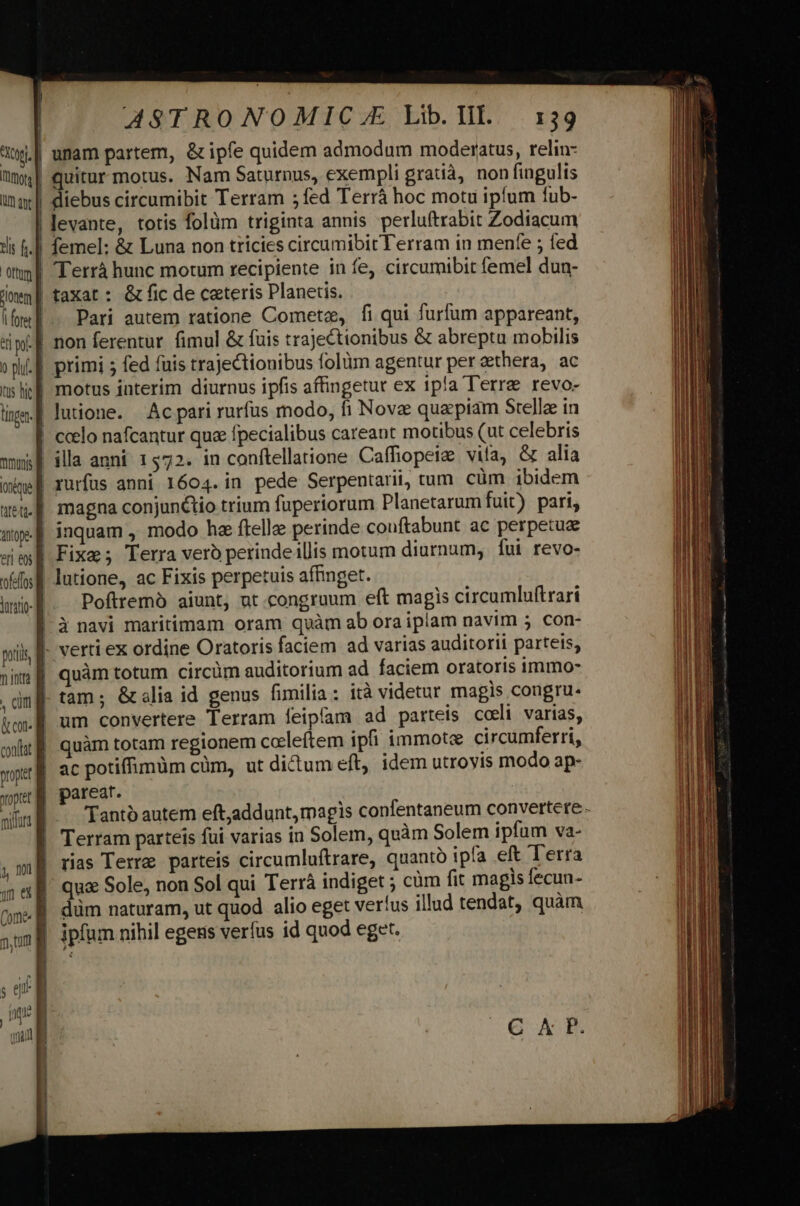 diebus circumibit Terram ;fed Terrá hoc motu ipfum fub- levante, totis folüm triginta annis perluftrabit Zodiacum Pari autem ratione Cometae, fi qui furfum appareant, inquam , modo ha ftella perinde couftabunt ac perpetuz lutione, ac Fixis perpetuis affinget. Poftremà aiunt, ut congruum eft magis circumluftrari verti ex ordine Oratoris faciem ad varias auditorii parteis, tam; &amp;alia id genus fimilia: ità videtur magis congru. um convertere Terram feipfam ad parteis cceli varias, quàm totam regionem ccleftem ipii immote circumferri, ac potiffimüm cüm, ut ditum eft, idem utroyis modo ap- pareat. Tanto autem eft,addunt, magis confentaneum convertere. Terram parteis fui varias in Solem, quàm Solem ipfum va- rias Terre parteis circumluftrare, quantó ipfa eft Terra qua Sole, non Sol qui Terr indiget ; cüm fit magis fecun- düm naturam, ut quod alio eget verfus illud tendat, quàm ipfum nihil egens verfus id quod eget.
