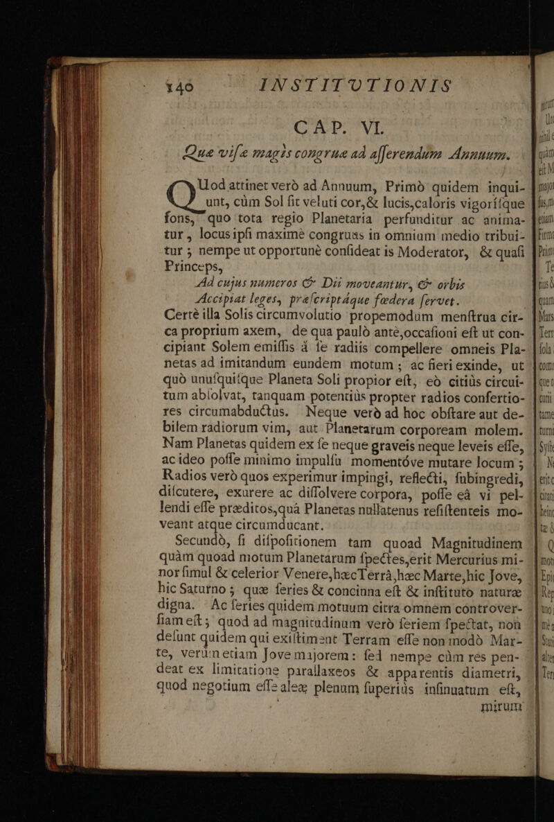 C TC. VI. Que vife magis congrue ad a[feremdum Anuuum. Uod attinet vero ad Annuum, Primó quidem inqui- |: tur, locusipfi maxime congruas in omnium medio tribui- | tur ; nempe ut opportune confideat is Moderator, &amp; quafi | Princeps, | Ad cujus numeros C Dii moveantur, €&amp; orbis Accipiat leges, pralcriptáque federa fervet. : Certé illa Solís circumvolutio propemodum menftrua cir- ca proprium axem, de qua pauló anté,occafioni eft ut con- cipiant Solem emiffis à fe radiis compellere omneis Pla- | netas ad imitandum eundem motum; ac fieriexinde, ut | quó unufquitque Planeta Soli propior eft, eà citiüs circui- tum ablolvat, tanquam potentiüs propter radios confertio- | res circumabductus. | Neque verà ad hoc obftare aut de- bilem radiorum vim, aut Planetarum corpoream molem. Nam Planetas quidem ex fe neque graveis neque leveis effe, acideo poffe minimo impulía momentóve mutare locum 5 Radios veró quos experimur impingi, reflecti, fübingredi, dilcutere, exurere ac diffolvere corpora, poffe eà vi pel. lendi effe preditos,quà Planetas nullatenus refiftenteis mo- veant atque circumducant. Secundó, fi dilpofiionem tam quoad Magnitudinem quàm quoad motum Planetarum fpectes,erit Mercurius mi- nor fimul &amp; celerior Venere;hecTerrà, hac Marte,hic Jove, hic Saturno 5. qux feries &amp; concinna eít &amp; inftituto nature digna. Ac fertes quidem motuum citra omnem controver- liam e(t; quod ad magnitudinum veró feriem fpectat, non delunt quidem qui exiltiment Terram 'effs non modó Mar- te, verimedam Jove majorem: fed nempe cüm res pen- deat ex limitatione parallaxeos &amp; apparentis diametri, quod negotium eff: alea plenum füperiüs infinuatum eft, | mirum