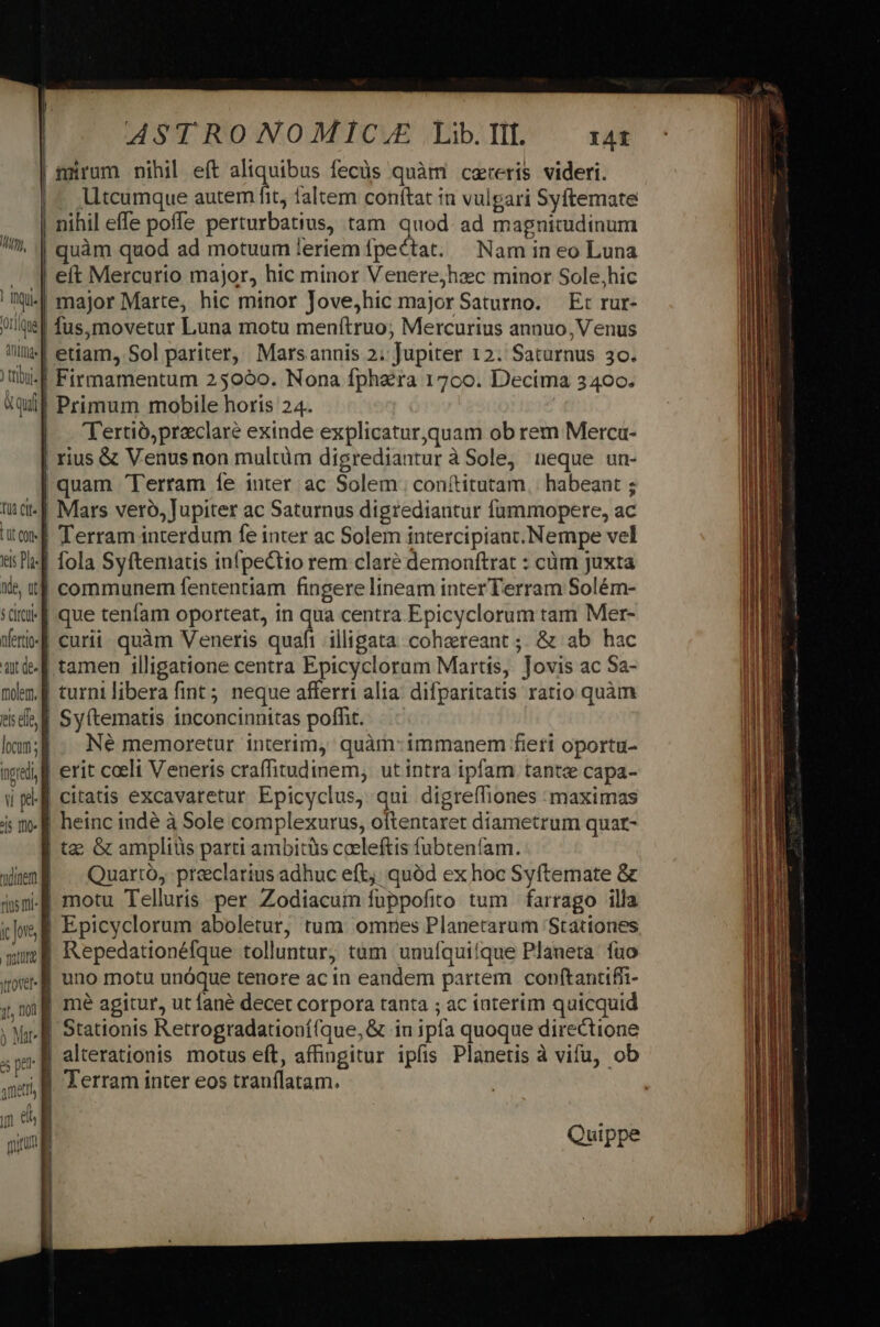 | irum nihil eít aliquibus fecüs quàm cereris videri. |^ Utcumque autem fit, faltem conftat in vulgari Syftemate | nihil effe poffe perturbatius, tam quod. ad magnitudinum | quàm quod ad motuum leriem fpectat. | Nam in eo Luna . | eft Mercurio major, hic minor Venere;hzc minor Sole,hic i| major Marte, hic minor Jove,hic majorSaturno. E: rur- Jut fus,movetur Luna motu menftruo, Mercurius annuo, Venus Wl | etiam, Sol pariter, Marsannis 2; Jupiter 12. Saturnus 30. tibi: | Firmamentum 25090. Nona fphra 17c0. Decima 3400. uq] Primum mobile horis 24. | | Tertió,preclaré exinde explicatur,quam ob rem Merca- rius &amp; Venusnon multüm digrediantur à Sole, neque un- quam Terram íe inter ac Solem. conítitutam, habeant ; tud | Mars vero, Jupiter ac Saturnus digrediantur fummopere, ac ite Terram interdum fe inter ac Solem intercipiant. Nempe vel dil fola Syftematis infpectio rem claré demonftrat : cüm juxta Xe tt communem fententiam fingere lineam inter Terram Solém- sd que tenfam oporteat, in qua centra Epicyclorum tam Mer- Wei f curii quàm Veneris quafi illigata. cohereant ;; &amp; ab hac ütd- f tamen 1lligatione centra Epicyclorum Martis, Tovis ac Sa- mlem. f turnilibera fint ; neque afferri alia: difparitatis ratio quàm dde E Sy(tematis inconcinnitas poffit. lon; . Né memoretur interim, quàm: immanem fieri oportu- nell. erit coeli Veneris craffitudinem, ut intra ipfam tante capa- up citatis excavaretur Epicyclus, qui digreífiones maximas 4s m- E heinc indé à Sole complexurus, oftentaret diametrum quat- | tac Gc ampliüs parti ambitüs coeleftis fubteníam. wena — Quarto, preclarius adhuc eft. quód ex hoc Syftemate &amp; «sm-B motu Telluris per Zodiacum fuppofito tum | farrago illa ie Ei Epicyclorum aboletur, tum omries Planetarum 'Stationes mu; Repedationéfque tolluntur, tum unufquiíque Planeta. fuo | uno motu unoque tenore ac in eandem partem conftantiffi- mé agitur, ut fané decet corpora tanta ; ac iaterim quicquid Stationis Retrogradationí(que,&amp; in ipfa quoque directione - alterationis motus eft, affingitur ipfis Planetis à vifu, ob ea Terram inter eos tranflatam. yn &amp;h | mun Quippe ! MM,