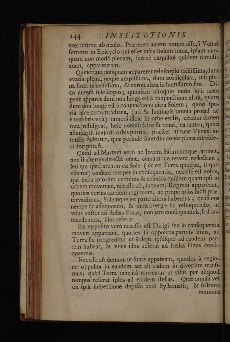 avertitürve ab oculo. Pratereo autem notuni effejfi Vetius$ ferretur in Epicyclo qui effet infra Solem totus, iplam nur. quam non mod plenam, fedne exquifité quidem dimidi- atam, appárituran. Quinetiam nunquam appareret telefcopio exiliffimadum 4 evadit plena, neque ampliífima, dum corniculata, nifi ple- B^ na foret incelfiffimo, &amp; cotniculata in humillimo fitu. Di: €o àutefn telefcopio ; quoniam alioquin nudo viíu tanta | pene apparet dum non longe eft à conjanctione ultra, quam dum dion longe eft à conjunctione citra Solem ;' quod fpu-| rià lüce circumradians, (uà &amp; luminofa omnia procul ac g^ é tenebris vifa) tametfi illeic fit orbe exilis, circüni tamen tota ;refulgeat, heic nonnifi falce fit tenui, ea tamen, quod l aliunde fit majoris orbis portio, prater ut tunc Venus in: B^! terdiu Videatur, quc perinde interdiu donec plena eít vide- f ri rion poteft. | | Quod ad Martem vero ac Jovem Saturnümque attinet, $' non ii alternis directà. eunt, cursümque reverà reflectunt ; | fed qui [pe&amp;tarentur ex Sole ( &amp; ex lerra quoque, fi qui- B7 efceret) tendere femper in confequentia, neceffe eft nobis, B qui intra ipforum circuitus &amp; celerius quidem quàm ipfi ii B^: orbem movemur, neceffe eft, inquam, Regredi appareant, ff*' quoties verfus eandem regionem, ac prope ipfos facti prae- | tervadimus, Solémque ex parte altera habemus ; quafi eos nempe fic affequendo, &amp; mox àtergo fic relinquendo, u£j vifus nofter ad ftellas Fixas, non jam confequerieis;fed au- B tecedenteis, illos referat. | Ex oppofito veró neceffe eft Dirigi feu in confequentia moveri appareant, quoties in oppofitas parteis 1mus, ac g^» Terra fic progreditur at Solem ipíóíque ad eandem par- | tem habeat, &amp; vifus illos referat ad ftellas Fixas coníe- | quenteis. | Neceffe eft demum ut Stare appatearit, quoties à regio- | me: oppofita in eandém aut ab eadem in diverfam traufi- mus; quód Terra tunc ità moveatur ut vifus per aliquod | tempus referat ipfos«ad eafdem ftellas; Quac omnia vel | ex ipía infpeCtione depicti anté Syftematis, &amp; fictione | motuum |