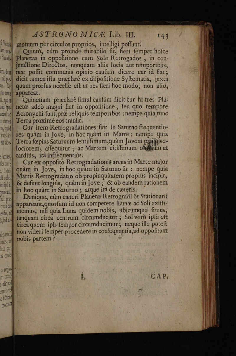 | I: ASTRONOMIC/ Lib. II. 14$ | ei motuum per circulos propriós, intelligi poffunt; Aw - Quinto, cüm proinde rnirabile fit; fieri femper liofce ümd.| Planetas in oppofitione cum Sole Retrogados , in con- junctione Directos, nunquam aliis locis aut temporibus; Wim! nec poffit communis opinio caufam dicere cur id fiat; ii| dicit tamen ifta praeclare ex difpofitione Syftematis, juxta 1 Dj] quam prorfus neceffe eft ut res fieri hoc modo, non alio, Iu ml appateát; ium -- Quinetiam praeclaré firnul caufám dicit ir hi tres. Pla- wp] neta adeó magni fint in oppofitione, leu quo tempore otl | Acronychi funt;pre reliquis temporibus : nempe quia tauc im ferrá proxime eos tránfit. ql ^ Cur item Retrogradationes fiit. iri Satutno ftequerttio- tiM res quàm in Jove, in hoc quàm iii Marte: nemipe quia &amp;ile.| Terra faepius Saturnum lentiffimum;quàm Jovem paBlie- lociorem; aífequitur ; ac Martem citifhmum oliin ut atinet] tardiüs, ità inftequentiüs. küu Curex oppofito Retrogradationis arcus ii Mátte rriajor - Í sl quàm in Jove, inhoc quàm in Saturno fit :. nempe quia 4i] Martis Retrogradatio ob propinquitatem propiüs incipit, nifi] &amp; definit longiüs, quàm in Jove ; &amp; ob eandem rationeni | in hoc quàm in Saturno 5 atque 1tà de catetis. ; 3 stie] Denique, cüm ceteri Planete Retrogradi &amp; Statiónarii adiesl-appareantquorfum id non competere Lunze ac Soli exifti- exl qJ memus; nifi quia Luna quidem nobis, ubicumque fimus, .t4g] tanquam circa centrum circumducitur ; Sol verb iple eft ^. T tircaquem ipfi. femper circumducimur ; neque ille potet imer] fion videri femiper procedere in con'equentia;ad oppofitam is xl nobis partem ? e em pr] as Cone | i pire i pop | m rug Lb C À P, TW yia Vg ' fione g quota