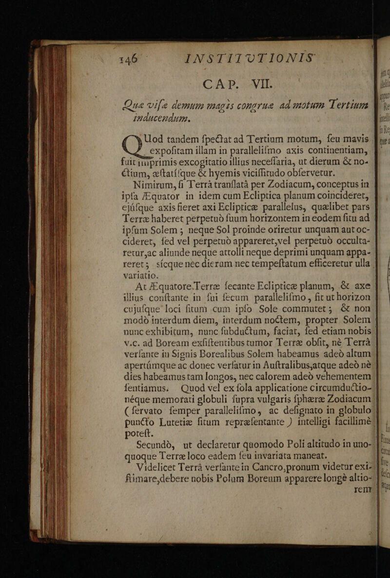 CAP. VII. Qua vif demum magis congrue ad motum Tertium | zuaucendum. Lod tandem fpeciat ad Tertium motum, feu mavis . expofitam illam in parallelifmo axis continentiam, | fuit iiüprimis excogitatio illius necefíaria, ut dierum &amp; no- Ctium, zftatílque &amp; hyemis viciffitudo obfervetur. | Nimirum, fi Terràtranflatà per Zodiacum, conceptus in | ipfa /Equator in idem cum Ecliptica planum coincideret, | ejüfque axisfieret axi Eclipticae parallelus, quelibet pars ] Terra haberet perpetuó fuum horizontem in eodem fitu ad | ipfum Solem 5 neque Sol proinde oriretur unquam aut oc- cideret, fed vel perpetuo appareret,vel perpetuo occulta- | reur,ac aliunde neque attolli neque deprimi unquam appa- | reret; sícque nec dierum nec tempeftatum efficeretur ulla | variatio. At J£quatore.Terre fecante Ecliptice planum, .&amp; axe illius conftante in fui fecum parallelifmo , fit ut horizon | cujufque loci fitum cum ipfo Sole commutet ; &amp; non | modó interdum diem, interdum noctem, propter. Solem | nunc exhibitum, nunc fubductum, faciat, fed etiam nobis | v.c. ad Boream exfiftentibus tumor Terra obfit, né 'T'errà | verfante iu Signis Borealibus Solem habeamus adeó altum apertámque ac donec verfatur in Auftralibus,atque adeó né | dies habeamus tam longos, nec calorem adeó vehementem lentiamus. Quod vel ex fola applicatione circumductio- néque memorati globuli fupra vulgaris fphaerae Zodiacum /] (fervato femper parallelifmo , ac defignato in globulo | puncto Lutetie fitum reprafentante ) intelligi facillime: poteft. | Secundó, ut declaretur quomodo Poli altitudo in uno- quoque Terrae loco eadem feu invariata maneat. fimare,debere nobis Polum Boreum apparere longe altio- | ren
