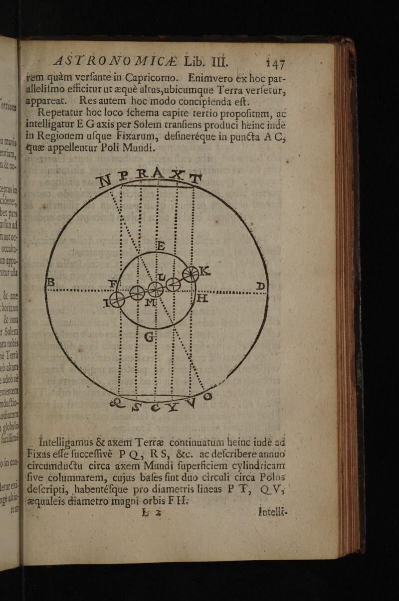 |.fem quàm verfante in Capricorno. Enimvero €x hoc pat- | allelitmo efficitur ut equé altusubicumque Terra verfetur, | appareat. Resautem hoc modo concipienda eft. |, Repetatür hoc loco fchema capite tertio propofitum, ac intelligatur E. G axis per Solem tranfiens produci heinc inde .| in Regionem ufque Fixarum, defineréque in puncta A Cj | que appellentur Poli Mundi. bo Ind p. iri So t255 $2751 ocadtssl : * iE ADAE map] DAI : eruit / f | P'Is'asaBasBRsabsasac: une] Jisg donzont &amp; mi] r Solem *. .? «ee ofa xientem ndo odium gru hon |. intelligarius &amp; axem Tería: continuatum heinc indé ad , WM Fixaseffe fucceffivé P Q,; R S, &amp;c. ac defcribere annuo UE eireümductu circa axem Mundi füperficiem cylindricam J| five columnarem, cujus baíes fint duo circuli circa Polos eI deferipti; habentéfque pro diametrislineas P 'T, Q V, fH? eenualeis diametro magni orbis F H: n | Ex fatelli-