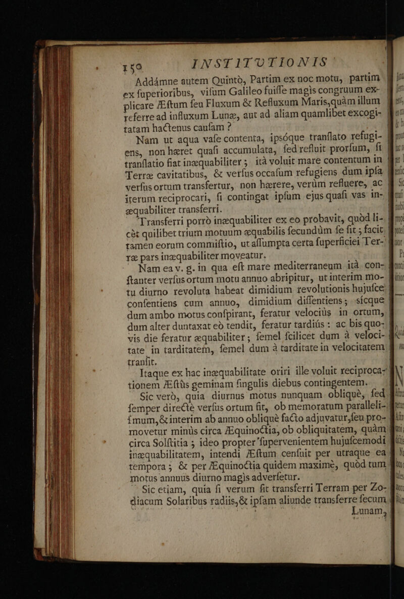 Addámne autem Quinto, Partim ex noc motu, partim ex fuperioribus, vifum Galileo fuifle magis congruum ex- plicare ZEftum feu Fluxum &amp; Refluxum Maris,quàm illum referre ad influxum Lung, aut ad aliam quamlibet excogi- | tatam hactenus caufam ? | Nam ut aqua vafe contenta, ipsóque tranflato refugi- | ens, non haeret quafi accumulata, fed refluit prorfum, fi | tranflatio fiat inzequabiliter ;. ità voluit mare contentum ín | verfasortum transfertur, non haerere, verüm refluere, ac | iterum reciprocari, fi contingat ipfum ejus quafi vas in- | aequabiliter transferri. * PLI 12 pars inzequabiliter moveatur. Nam ea v. g. in qua eft mare mediterraneum ità. con- | tu diurno revoluta habeat dimidium revolutionis hujuíce confentiens cum annuo, dimidium diffentiens; ..sícque | dum ambo motus confpirant, feratur velociüs in ortum, | dum alter duntaxat eó tendit, feratur tardis : ac bis quo- B. ^ tate in tarditatem, femel dum à tarditate in velocitatem | tranfit. Itaque ex hac inzquabilitate oriri ille voluit reciprocaz tionem ZEftüis geminam fingulis diebus contingentem. — Sic verb, quia diurnus motus nunquam oblique, fed | i movetur minis circa ZEquinoctia, ob obliquitatem, quàm | circa Solftitia 5 ideo propter 'fupervenientem hujufcemodi Wf inaquabilitatem, intendi /Eftum cenfuit per utraque ea f! tempora; &amp; per /Equinoctia quidem maxime, quód tum  / motus annuus diurno magis adverfetur. | S Sic etiam, quia fi verum fit transferri Terram per Zo- Bu: diacum Solaribus radiis,&amp; ipfam aliunde transferre fecum d Yl Ho | Lunam, |