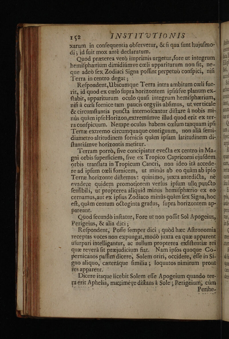 xarum in confequentia obfervetur, &amp; fi qua funt hujufmo- di ; id fuit mox anté declaratum. - Quod praterea veró imprimis urgetur;fore ut integrum hemifpheerium dimidiümve coeli appariturum non fit, ne- que adeó fex Zodiaci Signa poffint perpetuo confpici, nifi ']'erra in centro degat ; : | Refpondent, Ubicumque Terra intra ambitum coeli fue- rit, id quod ex ccelo fupra horizontem ipfiüfve planum ex- nifi à cceli fornice tam. paucis orgyiis abfimus, ut verticale nüs quàm ipfeHorizon,extremümve illud quod erit ex ter- raconfpicuum. Nempe oculus habens coelum tanquam ipfi Terre extremo circumquaque contiguum, | non aliá femi- diametro altitudinem fornicis quàm 1píam latitudinem di- ftantiámve horizontis metitur. gni orbis fuperficiem, five ex Tropico Capricorni ejufdem orbis tranflata in Tropicum Cancri, non ideo ità accede- read ipfum celi foriicem, ut minds ab eo quàmab ipío Terra horizonte diftemus: quinimo, juxta antedicta, né evadere quidem promotiorem verfus ipfum ullo puncto cernamus,aut ex ipfius Zodiaco minüs quàm fex Signa, hoc eft, quàm centum octoginta gradus, fupra horizontem ap- pareant. Qüod fecundo inftatur, Fore ut non po Perigeius, &amp; alia dici ; | Refpondent, Poffe femper dici ; quód hec Aftronomia? gno aliquo, ceteráque fimilia; loquu ies apparent. | Dicere itaque licebit Solem effe Apogeium quando ter- ra erit Aphelia, maximéye diftans à Sole; Perigeium, cüm? QUSE OI MAE MG Perihe- tos nimirum prout: | 5), [acd NN ons (end pri inde peti tur, i5