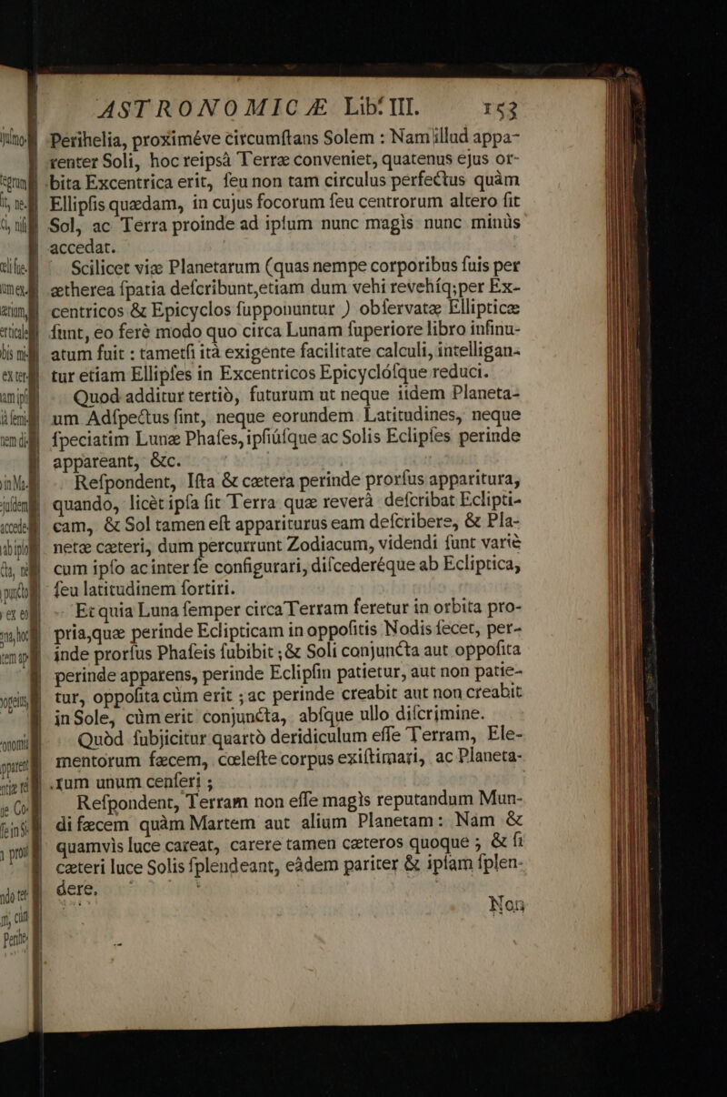 eX CH Yaldem] cedes dbi do n pug ex em nho nomi ASTRONOMIC.E LibIL ^ :53 Ellipfis quedam, in cujus focorum feu centrorum altero fit Sol, ac Terra proinde ad iplum nunc magis nunc minüs accedat. Scilicet viae Planetarum (quas nempe corporibus fuis per centricos &amp; Epicyclos fupponuntur ) obfervata Elliptice atum fuit : tametfi ità exigente facilitate calculi, intelligan- tur etíam Ellipfes in Excentricos Epicyclófque reduci. Quod additur tertió, futurum ut neque iidem Planeta- um Adípe&amp;us fint, neque eorundem. Latitudines, neque fpeciatim Lune Phafes, ipfiüíque ac Solis Ecliples perinde appareant, Gc. Refpondent, fta &amp; cetera perinde prorfus apparitura, quando, licet ipfa fit Terra qua reverà: defcribat Eclipti- cam, &amp; Sol tamen eft appariturus eam defcribere, &amp; Pla- netz caeteri, dum percurrunt Zodiacum, videndi funt varié cum ipfo ac inter fe configurari, difcederéque ab Ecliptica, -Etquia Luna femper circa Terram feretur in orbita pro- priaquae perinde Eclipticam in oppofitis Nodis fecet, per- inde proríus Phafeis fubibit ; &amp; Soli conjuncta aut oppofita perinde apparens, perinde Eclipfin patietur, aut non patie- tur, oppofita cüm erit ;ac perinde creabit aut nou creabit inSole, cüm erit conjuncta, abfque ullo dilcrimine. Quàd fubjicitur quarto deridiculum effe Terram, Ele- mentorum facem, cclefte corpus exiftimari, ac Planeta- .rum unum cenferi ; | Refpondent, Terram non effe magis reputandum Mun- di fecem quàm Martem aut alium. Planetam: Nam &amp; quamvis luce careat, carere tamen ceteros quoque ; &amp; fi ceteri luce Solis fplendeant, eàdem pariter &amp; ipfam fplen- debe omcgm ^N T3 Non