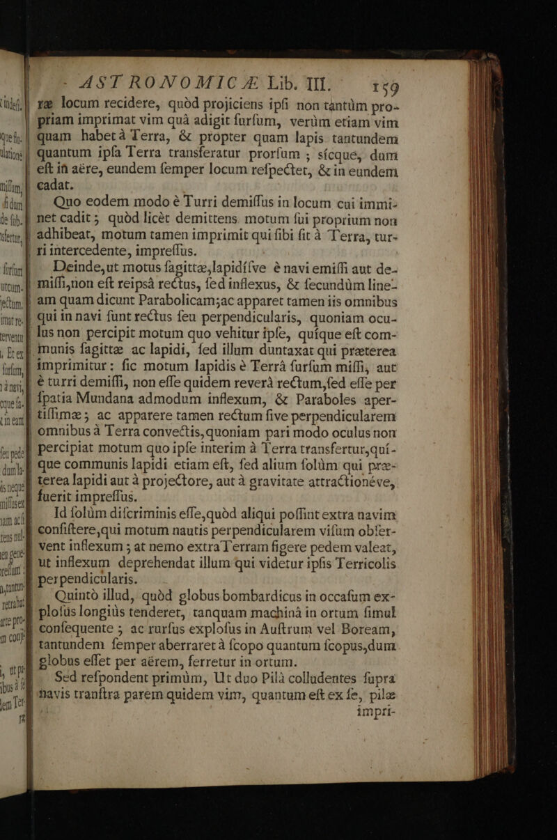 eventi , Ee horam, que fr. Ln eant [el pede ls neque milfusex um acl tens n. - AST RONOMIC.E Lib. IL ^ 19 rg locum recidere, quód projiciens ipfi non tantüm pro-- quantum ipía Terra transferatur prorfum ; sícque, dum eft it aére, eundem femper locum refpe&amp;tet, &amp; in eundem Quo eodem modo é Turri demiífus in locum cai immi- net cadit; quód licét demittens motum fui proprium non adhibeat, motum tamen imprimit qui fibi fit à T'erra, tur- ri intercedente, impreffus. Deinde,ut motus fagitte,lapidí(ve é navi emiffi aut de- miífinon eft reipsà rectus, fed inflexus, &amp; fecundüm line- am quam dicunt Parabolicam;ac apparet tamen iis omnibus qui in navi funt rectus feu perpendicularis, quoniam ocu- munis fagitte ac lapidi, fed illum duntaxat qui preterea imprimitur: fic motum lapidis e Terrà furfum miffi aut € turri demiffi, non effe quidem reverà rectum, fed effe per Ípatia Mundana admodum inflexum, &amp; Paraboles aper- tiffimz ; ac apparere tamen rectum five perpendicularem percipiat motum quo ipfe interim à Terra transferturjquí- que communis lapidi etiam eft, fed alium folüm qui prz- terea lapidi aut à projectore, aut à gravitate attractionéve, Id folüm difcriminis effejquàd aliqui poffint extra navim ntt tre pro 9n vent inflexum 5 at nemo extra Terram figere pedem valeat, Quintó illud, quàd globus bombardicus in occafum ex- confequente 5 ac rurfus explofus in Auftrum vel Boream, tantundem femper aberraret à fcopo quantum fcopus,dum globus effet per aérem, ferretur in ortum. Sed refpondent primüm, Ut duo Pilà colladentes fupra navis tranfira parem quidem vim, quantum eft ex fe, pilae | impri-