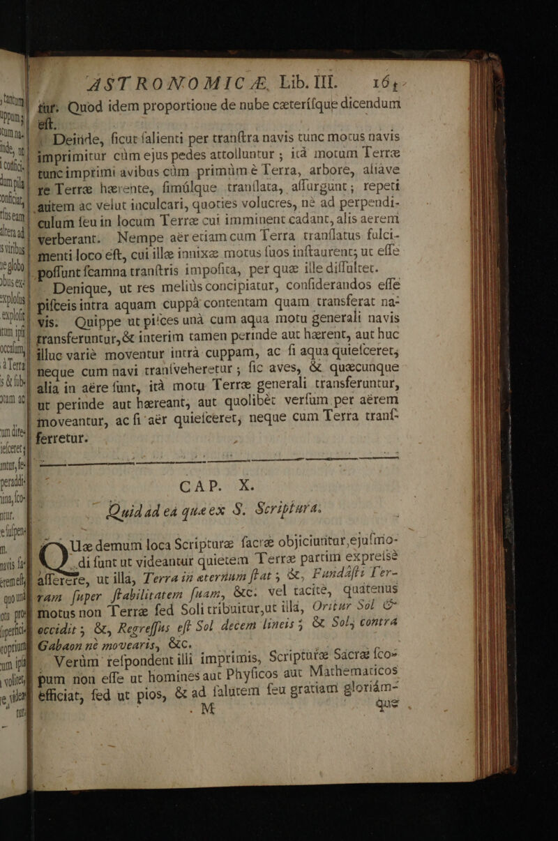 m pun; Qm ng. | lide; v otf lmpilg] Onfcat 'ilseam ten ad Sviribus | le olg JDus ex: *rplolis exploft tum ipt cam, | ATen] s&amp;hb«] Jam aci m dite leloetet nore perds m una, co Yat. efrfpen 1. uis rene quo | e; pol 1 I ipfii roptium 1 vm ial voli ASTRONOMIC 4. Lib. III. tuf: Quod idem proportione de nube ceterífque dicendum ^ Deitde, ficut falienti per tranítra navis tunc mous navis imprimitur cüm ejus pedes attolluntur ; ità motum Terre tunc imprimi avibus càm primüm € Terra, arbore, aliave ye Terre harente, fimülque tranílata, affurgunt; repeti culum feu in locum Terra cui imminent cadant, alis aerem Verberant. Nempe aéretiam cum Terra. tranflatus fulci- menti loco eft, cui ille innixz motus faos inftaurenc; ut effe poffunt fcamna tranítris impofita, per quae ille diíTultet. Denique, ut res meliüs concipiatur, confiderandos effe pifceis intra aquam cuppà contentam quam transferat na- Vis. Quippe ut pi/ces unà cum aqua motu generali navis transferuntur, &amp; interim tamen perinde aut harent, aut huc illuc varie moventur intrà cuppam, ac fi aqua quiefceret; neque cum navi tran(veheretur ; fic aves, &amp; quascunque alia in aére funt, ità motu Terre generali transferuntur, ut perinde aut haereant, aut quolibét verfum per aerem moveantur, ac fi'aér quiefceret; neque cum Terra tranf ferretur. CAP. X. Quid 4d eà queex S. Scriptura. ————À 7 ^w Ux demurmi loca Scriptare facra objiciuritur,ejufnio- .di funt ut videantur quietem Terre partiri expreise alTercre, ut illa, T'erra :2 eterrum ftat 5 &amp;, Fundaff? Ter- ram [uper ffabilitatem fuam, &amp;c. vel tacité, quatenus e Gabaon nà movearis, €C. Verüm' refpondent illi pum non effe ut homine imprimis, Scripturae Sacrae Íco» s aut Phyficos aut Mathematicos - M ! Que