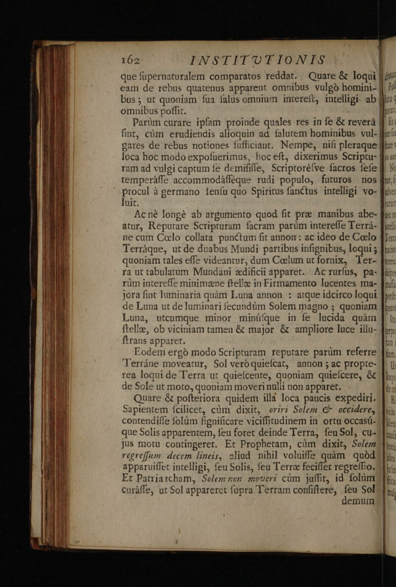 que füpernaturalem comparatos reddat. Quare &amp; loqui | jn eam de rebus quatenus apparent omnibus vulgó homini- | Jv bus; ut quoniam fua falus omnium intereft, intelligi. ab But omnibus poffit. | m Parüm curare ipfam proinde quales res in fe &amp; reverà d ji fint, cüm erudiendis alioquin ad falutem hominibus vul- eii gares de rebus notiones fufficiant. Nempe, nifi pleraque Wie loca hoc modo expofuerimus, hoceft, dixerimus Scriptu- fru ram ad vulgi captum fe demififfe, Scriptoréíve facros feie | By ? demum temperáffe accommodáfféque rudi populo, futuros nos fuí procul à germano 1eníu quo Spiritus fanctus intelligi: vo- fuc luit. [200 Acné longe ab argumento quod fit pra manibus abe- fi: atur, Reputare Scripturam facram parüm intereffe Terrá- flicl ne cum Coelo collata punctum fit annon : ac ideo de Coelo fa: Terráque, ut de duabus Mundi partibus infignibus, loqui 5 [uio quoniam tales effe videantur, dum Coelum ut fornix, Ter- fre ra ut tabulatum Mundani «dificii apparet. Ac rurfus, pa- [rie rüm intereffe minimzne ftellze in Firmamento lucentes ma- fni; jora fint luminaria quàm Luna annon : atque idcirco loqui frat: de Luna ut de luminari fecundum Solem magno ; quoniam qun Luna, utcumque minor minüíque in íe lucida quàm [ I; ftelle, ob viciniam tamen &amp; major &amp; ampliore luce illu- fun: ftrans apparet. fun Eodem ergó modo Scripturam reputare parüm referre Ji, Terráne moveatur, Sol vero quiefcat, annon ;ac propte- [| i rea loqui de T'erra ut quielcente, quoniam quielcere, &amp; Tho; de Sole ut moto, quoniam moveri nulii non apparet. [in Quare &amp; pofteriora quidem illa loca paucis expediri. | n Sapientem Ícilicet, cüm dixit, oriri Solem €? occidere, d contendiffe folüm fignificare viciffitudinem in ortu occasá- Ts que Solis apparentem, feu foret deinde Terra, feuSol, cu-1luj jus motu contingeret. Et Prophetam, cüm dixit, Se/ezz jd; vegreffam. decem lineis, oliud nihil voluiffe quàm quód Jis apparuiffet intelligi, feu Solis, feu Terra feciffet regrefho. ir. Et Patriarcham, Solem non. zoveri cüm juffit, id. folüm fo, curáffe, ut Sol appareret füpra Terram confiftere, feu Sol7] hi