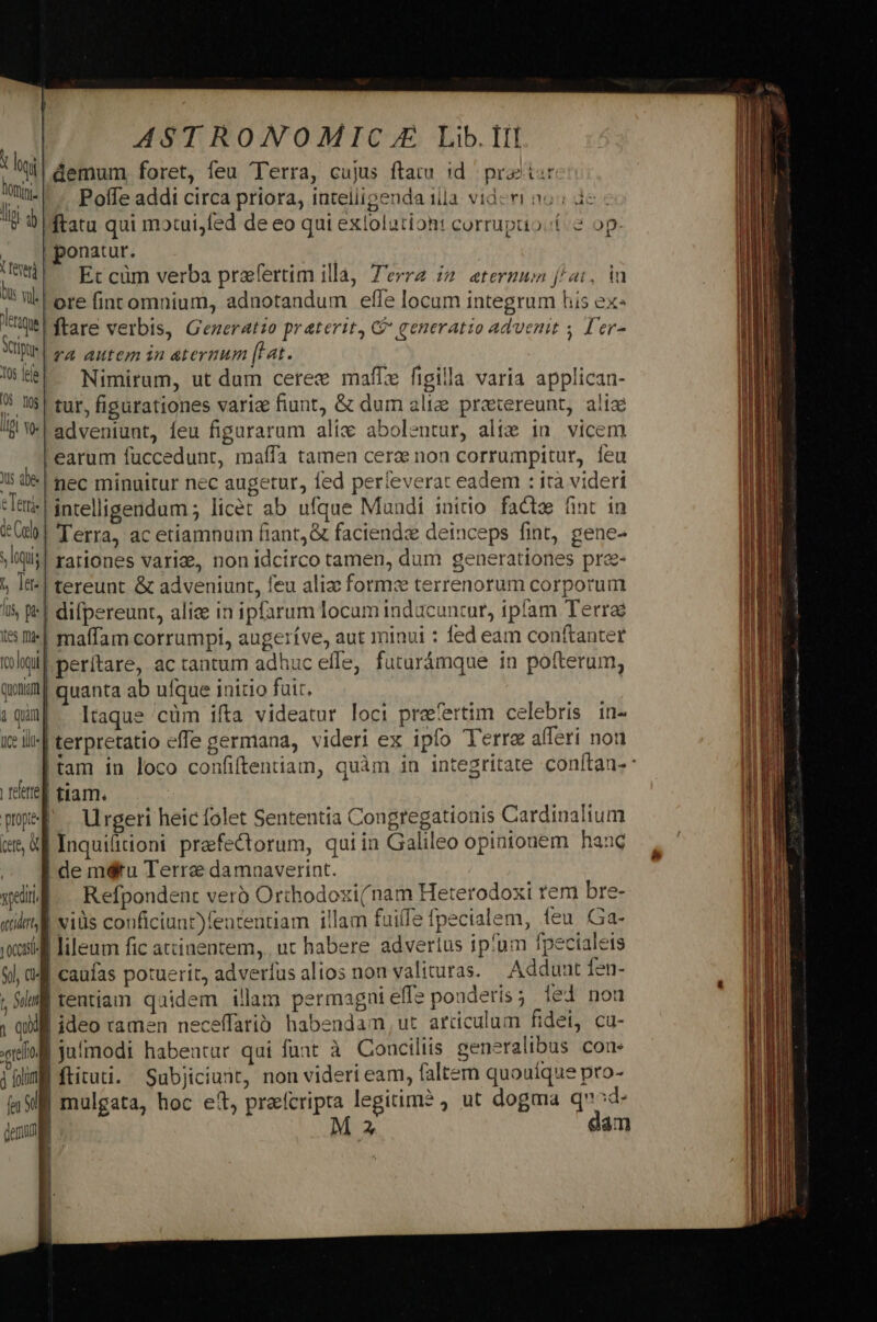 (Hl demum foret, feu Terra, cujus ftatu id praitar li Poífe addi circa priora, iateliigenda illa. videri noi de - v 9 ftatu qui motui,fed de eo qui extolationt corrupao.t.2 op: .. ponatur. Wü Ercüm verba praefertim illà, Terra i2 etermun f/at, ia h Wl ore fint omnium, adnotandum effe locum integrum his ex- ene | ftare verbis, Generatio praterit, C generatio advenit ; D'er- Yr TA autem in atermum [Lat. Ue Nimirum, ut dum ceree maíz figilla varia applican- 9 W$! tur, figurationes varia fiunt, &amp; dum aliz prexereunt, alie /8 Wl adveniunt, feu figurarum alic abolentur, ali&amp; in. vicem earum fuccedunr, maffa tamen cere non corrumpitur, feu 5 0| nec minuitur nec augetur, fed perfeverat eadem : irà videri Tett: | intelligendum ; licet ab ufque Mandi initio. facte ünt in db] Terra, ac etiamnum fiant, &amp; faciendz deinceps fint, gene- sis! rariones varia, non idcirco tamen, dum generationes pre- » It-| tereunt &amp; adveniunt, feu aliz forme terrenorum corporum I | difpereunt, aliae in ipfarum locum induücuncur, ipfam Terra ii| maffam corrumpi, augeríve, aut minui : fed eam conftanter hall perítare, ac tantum adhuc effe, futurámque in pofterum, quim| quanta ab ufque initio fuit. | iq Itaque cüm ifta videatur loci praefertim celebris in- e ili] terpretatio effe germana, videri ex ipfo Terre afferi nou rere] tiam. pel . Urgeri heic folet Sententia Congregationis Cardinalium (5 Uf Inquifitioni praefectorum, quiin Galileo opinionem hanc » jJ demdétu Terre damaaverint. will. Refpondent verb Orthodoxi(nam Heterodoxi rem bre- «ill vids couficiunt)featentiam illam fuilfe fpecialem, feu. Ga- ws lileum fic attinentem,.. ut habere advertus ipfum fpecialets &amp;l, àME caufas potuerit, adverfus alios non valituras. Adduat fen- ; iml tentiam quidem illam permagni efle ponderis; led nou ; Ql ideo ramen neceffarib. habendam ut articulum fidei, cu- qol jufmodi habeatur qui funt à Conciliis generalibus con ipn ftituti. Subjiciunt, non videri eam, faltem quouíque pro- n9 mulgata, hoc et, praefcripta legitim? , ut dogma q^d- jen M 2 dam |