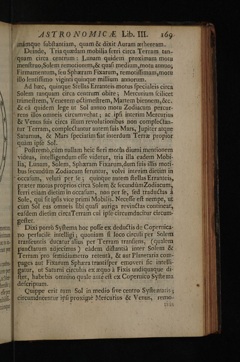minámque fubftantiam, quam &amp; dixit Auram ztheream. Deinde, Triaquedam mobilia ferri circa Terram. tan- quam circa centrum : Lunam quidem proximam motu menftruo;Solem remotiorem,&amp; quafi medium,motu annuo; Firmamentum, feu Spharam Fixarum, remotiífhimam,motu Ad hec, quinque Stellas Erranteis-motus fpecialeis circa Solem tanquam circa centrum obire; Mercurium fcilicet | mentum | nimm g sinit] at et] &amp; eà quidem lege ut Sol annuo motu Zodiacum percur- rens illos omneis circumvehat ; ac ipfi interim Mercurius &amp; Venus fuis circa illum revolutionibus non complectan- tur Terram, comple&amp;tantur autem fuis Mars, Jupiter atque Saturnus, &amp; Mars fpeciatim fiat interdum Terra propior quàm ipfe Sol. X Poftremó,cüm nullam heic fieri motüs diurni mentionem videas, intelligendum effe videtur, tria illa eadem Mobi- lia; Lunam, Solem, Spheram Fixarum,dum fuis illis moti- bus fecundüm Zodiacum feruntur, volvi interim dietim in occafum, veluti per fe; quinque autem ftellas Erranteis, prater motus proprios circa Solem &amp; fecandümZodiacum; ferri etiam dietim in occafum, non per fe,. fed traductas à Sole, qui fit ipfis vice primi Mobilis. Neceffe eff nempe, ut cüm Sol eas omneis fibi quafi auriga revinctas contineat, eftet. ? Dixi porró Syftema hoc poffe ex deductis de Copernica- no perfacilé intelligi; quoniam fi loco circuli per Solem tranfeuntis ducatur alius per Terram tranfiens, (qualem punctatum adjecimus ) eádem diftantià inter Solem &amp; conltee tre pet acer m hevdit; E dept] vili. f MA ü satur, ut Saturni circulus ex equo à Fixis undiquaque di- ftet, habebis omnino quale anté eft ex Coperuico Syftema delcriptum. PA Se hf vh  Quippe erit tum Sol in medio five centro Syftemaris ; circumducentur ipfi proxime Mercurius &amp; Venus, remo- | tis