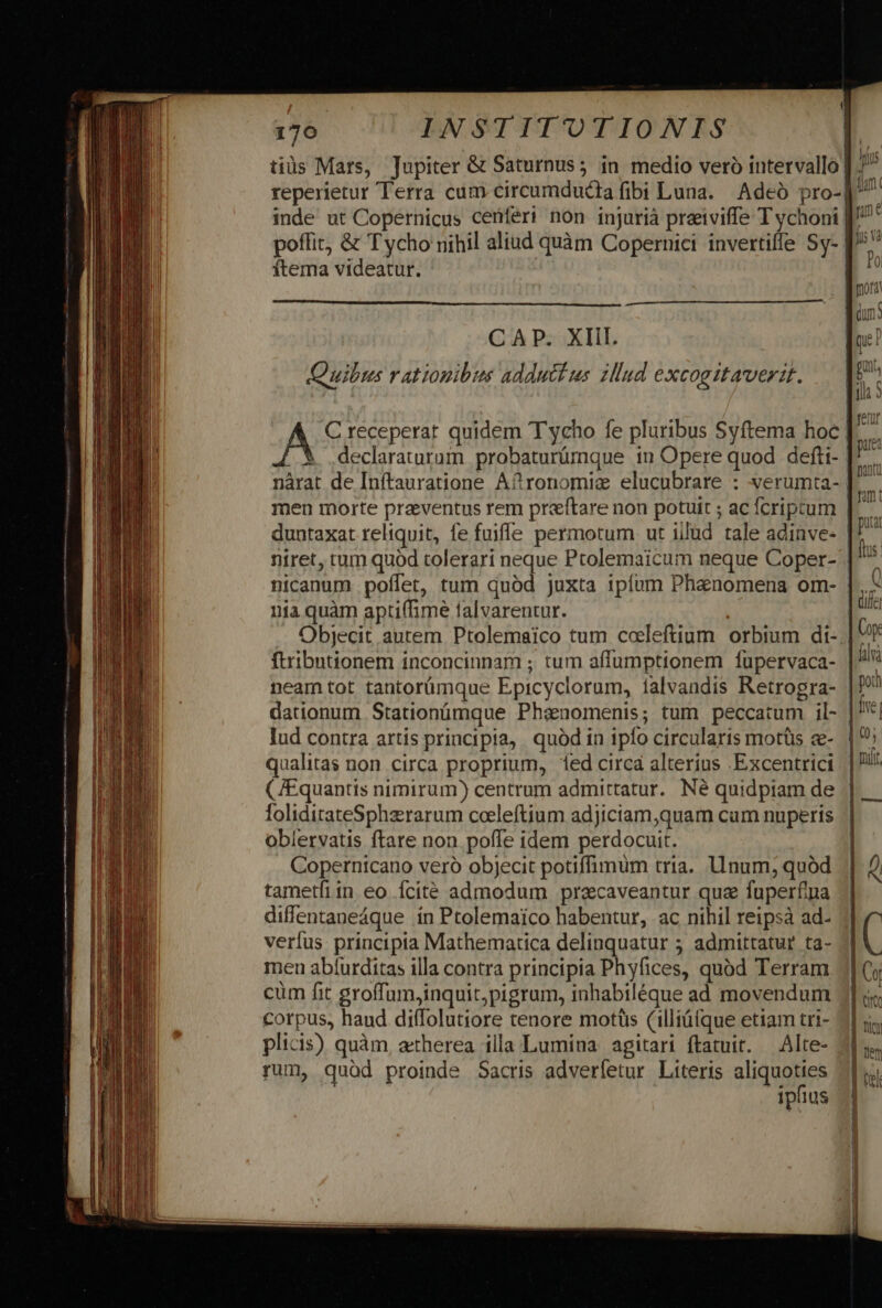 tiüs Mars, Jupiter &amp; Saturnus 5 in medio veró intervallo p : reperietur Terra cum circumdudia fibi Luna. Adeó pro-] m inde ut Copernicus cenferi non injurià preeiviffe T ychoni J^ poffit, &amp; T ycho nihil aliud quàm Copernici invertiffe Sy- [/: ( / ^ ne ftema videatur. Po mora dun C A P. XIil. 1 | qe: Quilus rationibus adductus zllud excogitaverit. — | . [il 9 | C receperat quidem Tycho fe pluribus Syftema hoc [.... $ declaraturum probaturümque in Opere quod defti- [^ nàrat de Inftauratione A? ronomiz elucubrare : verumta- men morte praeventus rem preftare non potuit ; ac fcriptum |^ duntaxat reliquit, fe fuifle permotum ut iilud tale adinve- is niret, tum quod tolerari neque Ptolemaicum neque Coper- nicanum poffet, tum quód juxta ipfum Phanomena om- | M nia quàm apti(fime falvarentur. ! Objecit autem Ptolemaico tum coleftium orbium di- Cop ftribntionem inconcinnam ; tum affumptionem fupervaca- |! neam tot tantorümque Epicyclorum, íalvandis Retrogra- | dationum Stationümque Phanomenis; tum peccatum il- u lud contra artis principia, quód in ipfo circularis motüs ce- | 9; qualitas non circa proprium, ed circa alterius .Excentrici ||!!! (JEquantis nimirum) centrum admittatur. Né quidpiam de || foliditateSphzrarum cceeleftium adjiciam,quam cum nuperis | oblervatis ftare non poffe idem perdocuit. Copernicano veró objecit potiffimum tria. Unum; quód || 2) tametfiin eo Ícité admodum precaveantur quae fuperfpa | diffentaneáque ín Ptolemaico habentur, ac nihil reipsà ad- verfus principta Mathematica delinquatur 5 admittatur ta- ( men abíurditas illa contra principia Phyfices, quód Terram 1| (y cüm fit groffum,inquit;pigram, inhabiléque ad movendum | c corpus, haud diffolutiore tenore motüs (illiü(que etiam tri- plicis) quàm, atherea illa Lumina. agitari ftatuit. — Alte- 215. rum, quàd proinde Sacris adverfetur Literis aliquoties ipfius