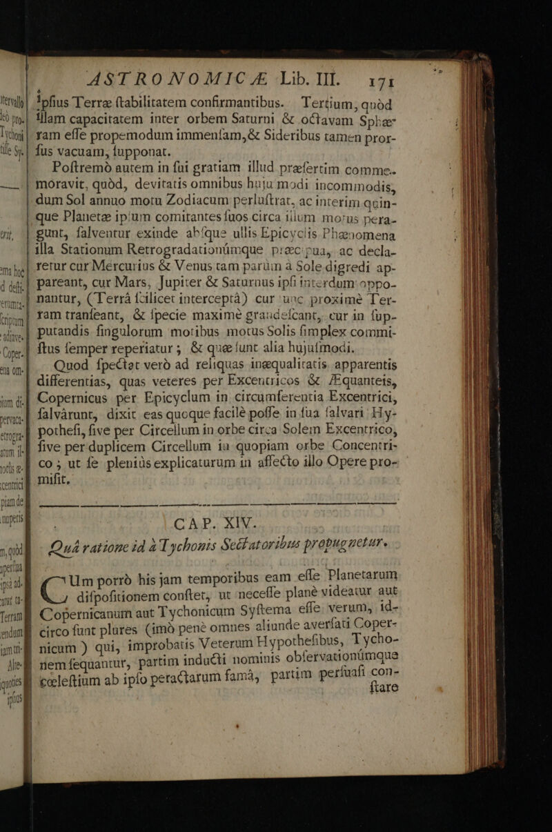 Coper- ym df. Petit ATOPLA- ram efle propemodum immeníam,&amp; Sideribus tamen pror- fus vacuam, fupponat. Poftremó autem in fui gratiam. illud praefertim comme. moravit, quàd, devitatis omnibus huju modi incommodis, que Planete ipium comitantes fuos circa ilium. morus pera- illa Stationum Retrogradationümque p:e&amp;cpua, ac decla- retur cur Mercurius &amp; Venus tam parum a Sole digredi ap- pareant, cur Mars, Jupiter &amp; Saturnus ipfi interdum oppo- putandis fingulorum motibus motus Solis fimplex commi- ftus lemper reperiatur ; &amp; quee lunt alia hujutmodi. Quod Íípectat veró ad reliquas inequaliratis. apparentis mifit, CAP. XIV. Quá ratione id à Tychonis Sec atoribus prapug uetur. Um porró his jam temporibus eam efle Planetarum difpofitionem conftet, ut necefle plane videatur aut im inducti nominis obfervationumque celeftium ab ipfo peractarum famá, partim períuafi ena