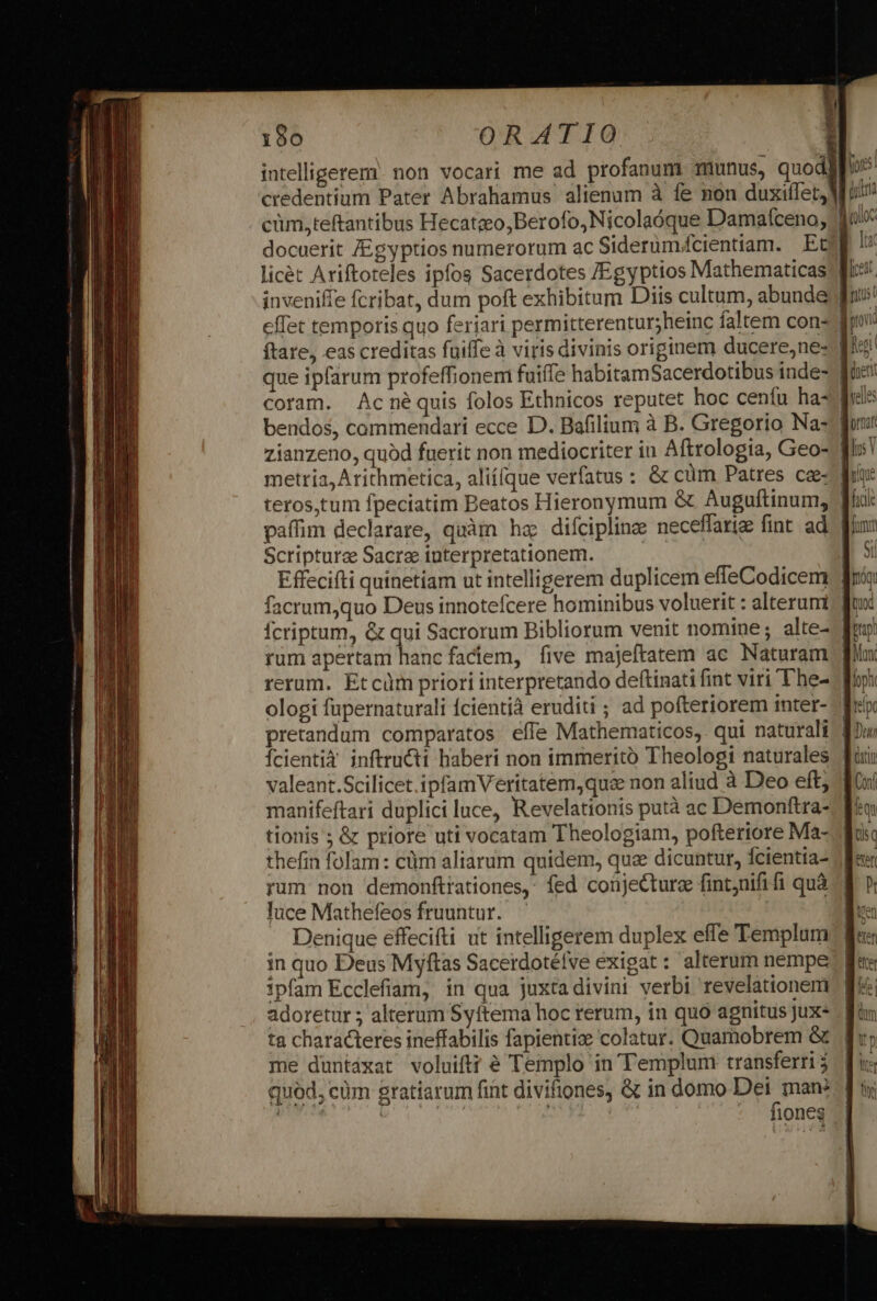 C-———— MM Ó (€ AÓSCBEREBEEE intelligerem. non vocari me ad profanum) munus, quodll jor: credentium Pater Abrahamus alienam à fe non duxiffet, WM uin cüm,teftantibus Hecatzeo,Berofo, Nicolaóque Damafceno; 'dn/c docuerit /Egyptios numerorum ac Siderum/cientiam. Et [ti licét Ariftoteles ipfos Sacerdotes /Egyptios Mathematicas fis inveniffe fcribat, dum poft exhibitum Diis cultum, abunde fus! effet temporis quo feriari permitterentur;heinc faltem con- fo ftare, eas creditas fuiffe à viris divinis originem ducere,nes B que ipfarum profeffionemi fuifle habitamSacerdotibus inde- fe coram. Acné quis folos Ethnicos reputet hoc cenífu hasc bendos, commendari ecce D. Bafilium à B. Gregorio Na- pui zianzeno, quod fuerit non mediocriter in Aftrologia, Geo- metria, Arithmetica, alií[que verfatus : &amp; cüm Patres ca- teros,tum fpeciatim Beatos Hieronymum &amp; Auguftinum, paffim declarare, quàm ha difcipling neceffarig fint. ad: fi: Scriptura Sacra interpretationem. et | E ffecifti quinetiam ut intelligerem duplicem effeCodicem | facrum,quo Deus innotefcere hominibus voluerit : alteruni fcriptum, &amp; qui Sacrorum Bibliorum venit nomine; alte- rum apertam hanc fadiem, five majeftatem ac Naturam rerum. Etcüm priori interpretando deftinati fint viri The- ^ ologi fupernaturali fcientià eruditi ; ad pofteriorem inter- pretandum comparatos efle Mathematicos, qui naturali | Ícientià inftructi haberi non immerito Theologi naturales | valeant.Scilicet.ipfamVeritatem,quz non aliud à Deo eft; / manifeftari duplici luce, Revelationis putà ac Demonftra- tionis ; &amp; priore uti vocatam Theologiam, pofteriore Ma- thefin folam: cüm aliarum quidem, qua dicuntur, Ícientia- rum non demonftrationes,: fed conjecture fintjnififi quà A rr luce Mathefeos fruuntur. — en Denique effecifti u intelligerem duplex effe Templum Bes in quo Deus Myftas Sacerdotélve exigat : alterum nempe Kex ipfam Ecclefiam, in qua juxtadivini verbi revelationem | 4; | nn adoretur ; alterum Syítema hoc rerum, in quo agnitus Jux- ta characteres ineffabilis fapientize colatur. Quamobrem &amp; me duntáxat voluiftt € Templo in Templum transferri j quód, cüm gratiarum fint divifiones, &amp; in domo d , ( | iones