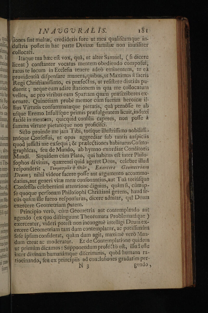 INAUGORALTIS. 18 t Qul ones fint multae, credideris fore ut mea qualifcumque iu- ü&amp;Miduftria poffetin hac parte Divine familie non inutiliter V collocati. HE Itaque tua h&amp;c eft vox, quà, ut alter Samuel, ( fi dicere Ji liceat ) conítanter vocatus mentem obediendo compotut; | ratus te locum in Ecclefia tenere adeó eminentem, te eà ;| providentià difpenfare munerajquibus,ut Maximus à facris SÉ Regi Chritianiffimo, e$ praefectus, ut refiftere diutius pu- ) rÍ duerit; neque cam adire ftationem in qua me collocatum M velles, ac pro viribus eam Spartám quam prélícriberes ex- Wi ornare. Quinétiam probé memor cüm fuerim. heroic il 1 lius Virtutis confumrnatzque pietatis, quà pernóffe te ab 5 Gl ufque Eremo Irfulííque primis precfalgentem licuit,induxi imm facilé in mientém, quicquid confilii. caperes, non poffe à | fumma virtute pietatéque non proficifci. | Siíto proinde me jam Tibi, totíque illuftriffimo nobiliffi- | imóque Conleffui, ut opus aggrediar fub tantis aufpiciis | quod juffifti me exfequi ; &amp; pralectiones habiturusCofnio- J| Braphicas, feu de Mundo, ab hymno exordiar Conditoris mung Mundi. Siquidem cüm Plato, qui habitus eft tnter Philo: iTi fophos divinus, quarenti quid ageret Deus, celebre illud m4 refponderit , Teeuerpév 7 Ocdv,- Exercetre | Geometriam B Deum ; nihil videor facere poffe aut azgumerito accommo- WE datius,aut generi vite meae confonantius,aut T uà totique | Confeffüs celeberrimi attentione dignius, quàm fi, cümip- 1 fe quoque perfonam Philofophi Chriftiani gerens, liaud te- J| cis quàm ille faero refponturus, dicere adniar, qui Deum | exercere Geometriam putem. Principio verb, cüm Geometria att coritemplando aut | agendo (ex quo diftingaunt Theofemata Problematáque ) I exerceatur, videti poteft non incongrue intelligi Deum ex- | ercere Geometriam tàn dum contemplatur, ac potiffimum | fefe ipfum confiderat, quàm dum agit, maxime veró Mua- f dum creatac moderatur. Et de Cortemplatione quidem iE ut primum dicamus: Süpponeridum profe*tó eft, illui effe ; B inter divinám humariámque difcriminis, quod humana ra- || tiocinando, fed ex principiis ad coüzlufioues gradatim per- | N 3 gendo ,