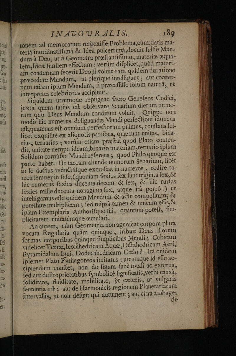 tonem ad memoratum refpexiffe Problema,cim;datis ma- terià inordinatiffimà &amp; Ideà pulcerrimà docuit fuiffe Mun- dum à Deo, ut à Geometra prerftantiffimo, materie eequa- lem,Ide« fimilem effectum : ve rüm difplicet,quod materi- am cozternam fecerit Deo,fi voluit eam quidem duratione praecedere Mundum, ut plerique intelligunt 5 aut coster- num etiam ipfum Mundum, fi proeceffiffe folüm naturà, ut interpretes celebriores accipiunt. Siquidem utrumque repugnat facro Genefeos Codici, juxta quem fatius eft obíervare Senarium dierum nume- rum quo Deus Mundum conditum voluit. Quippe non modo hic numerus defignandee Mundi perfectioni idoneus eft,quatenus eft omnium perfectorum primus, conftans Íci- licet exquifité ex aliquotis partibus, que funt unitas, bina- rius, ternarius ; verüm etiam preítat quod Plato conten- dit, unitate nempe ideam,binarto materiam,ternario iplum Solidum corpüfve Mundi referens ; quod Philo quoque ex parte habet, lit taceam aliunde numerum Senarium, licec in fe ductus reductáfque excrefcat in numeros , redire ta- men femper in fefe, (quoniam fexies fex funt triginta fex, &amp; hic numerus fexies ducenta.decem :&amp; fex, &amp; hic ruríus fexies mille ducenta nonagintafex, atque. ità porró :) ut intelligamus effe quidem Mundum &amp; actu compofitum; &amp; poteftate multiplicem ; fed reipsà tamen &amp; unicum effe;&amp; ipfam Exemplaris Authorífque fui, quantum poteft, fun- plicitatem unitatémque aemulari. Anautem, cüm Geometria non agnofcat cotpora plura vocata Regularia quàm quinque, tribuic Deus illorum formas corporibus qninque fimplicibus Muudi 5 Cubicam videlicet Terre, Icofahedricam Aqua, Octahedricam Aéri, Pyramidalem Igni, Dodecahedricam Colo ? . Ità quidem ipfemet Plato Pythagoreos imitatus : utcumque id efle ac- cipiendum conftet, non de figura fané totali ac externa, fed aut deProprietatibus fymbolice fignificatis,verbi causa, foliditate, fluiditate, mobilitate, &amp; ceteris, ut vulgaris Íententia eft ; àur de Harmonicis regionum Planetariarum intervallis, ut non defunt qui guturent aut citra ambages Az GN
