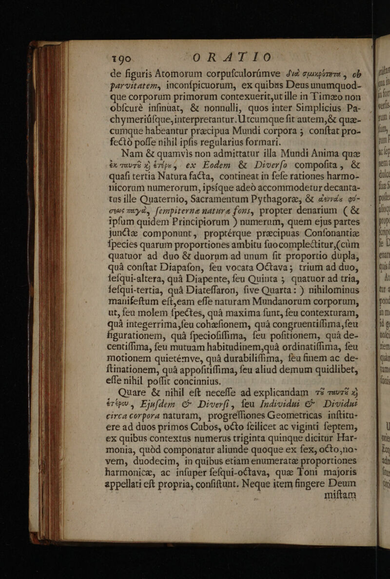 —————— c — — M —— a de figuris Atomorum corpufculorümve 4v£ ewxponrit ,. ob parvitatem, inconfpicuorum, ex quibas Deus unumquod- que corporum primorum contexuerit,ut ille in T'imazo non obícuré infinuat, &amp; nonnulli, quos inter Simplicius. Pa- chymeriüfque, interpretantur. Utcumque fit autem,&amp; quz- cumque habeantur praecipua Mundi corpora 5. conftat pro- fecto poffe nihil ipfis regularius formari. Nam &amp; quamvis non admittatur illa Mundi Anima quz €x TuU78 xj 6Téps 4. ex. Eodem: &amp; Diverfo compofita , &amp; quafi tertia Natura fatta, contineat in fefe rationes harmo- nicorum numerorum, ipsíque adeó accommodertur decanta- tus ille Quaternio, Sacramentum Pythagora, &amp; eva ov- cws mwyd, fempiterne nature fons, propter denarium ( &amp; ipfum quidem Principiorum ) numerum, quem ejus partes juncta componunt, proptérque pracipuas Confonantie ipecies quarum proportiones ambitu fuocomplectitur (cim quatuor ad duo &amp; duorum ad unum fit proportio dupla, quà conftat Diapaíon, feu vocata Octava; trium ad duo, lefqui-altera, quà Diapente, feu Quinta 5. quatuor ad tria, lefqui-tertia, quà Diateffaron, five Quarta: ) nihilominus manifeftum eít,eam effe naturam Mundanorum corporum, ut, ieu molem fpectes, quà maxima funt, feu contexturam, quà integerrima feu cohaefionem, quà congruentiílima,feu figurationem, quà fpeciofiffima, feu pofitionem, quà de- centiffima, feu mutuam habitudinem,quà ordinatiffima, feu motionem quietémve, quà durabiliffima, feu finem ac de- ftinationem, quà appofitiffima, feu aliud demum quidlibet, efle nihil poit concinnius. Quare &amp; nihil eft neceffe ad explicandam 7$ mwvz£ xj ép, Eju[dem € Diver(i, feu Individui €&amp; | Dividu circa corpora naturam, progreffiones Geometricas. inftitu- ere ad duos primos Cubos, octo fcilicet ac viginti feptem, ex quibus contextus numerus triginta quinque dicitur Har- monia, quód componatur aliunde quoque ex fex, octo,no- vem, duodecim, in quibus etiam enumeratse proportiones harmonice, ac infuper fefqui-oCtava, qua» Toni majoris appellati eft propria, confiftunt. Neque item fingere tipi | miftam