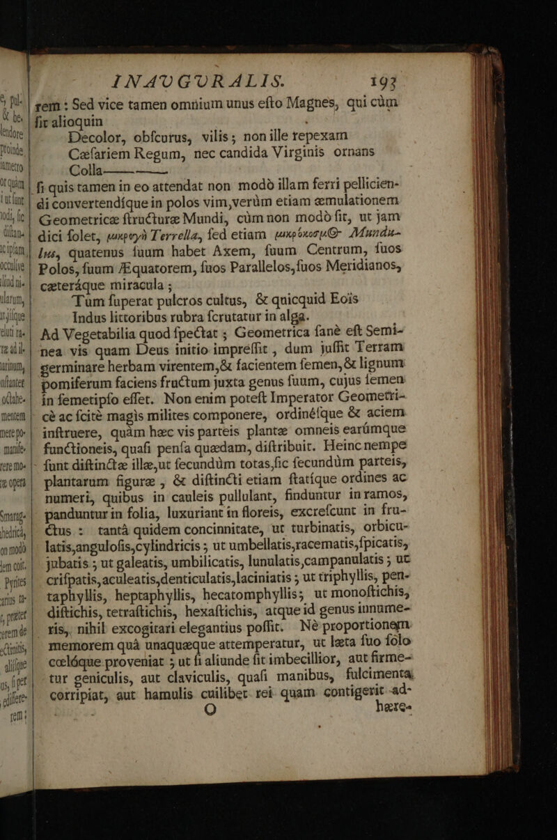 Dl 0 X De. lendore Dfoinde quim Lat funt Idi, fi dan. ocouliye lad ni. arum, Ilique elit! tds trinm tlantet ode. mentem Tete po» manife oto o mod Pyrites «tem de o Cmitl aliique ! alifete INAUGURALIS. 193 | gem : Sed vice tamen omnium unus efto Magnes, qui cüm lit alioquin ; Decolor, obfcurus, vilis; nonille repexam Cafariem Regum, nec candida Virginis ornans Colla | fi quis tamen in eo attendat non. modó illam ferri pellicien- |! di convertendíque in polos vim,verüm etiam emulationem Geometricz ftructure Mundi, cüm non modófit, ut jam dici folet, upoyà T'errella, fed etiara. xpGxoru(G- Munda Ius, quatenus iuum habet Axem, fuum Centrum, fuos Polos, fuum /Equatorem, fuos Parallelos,fuos Meridianos; cateráque miracula ; 'Tum fuperat pulcros cultus, &amp; quicquid Eois Indus littoribus rubra fcrutatur in alga. Ad Vegetabilia quod fpectat ; Geometrica fane eft Semi- nea vis quam Deus initio impreffit , dum juffit Terram cerminare herbam virentem,&amp; facientem femen, &amp; lignum pomiferum faciens fructum juxta genus fuum, cujus femen ín femetipfo effet. Non enim poteft Imperator Geometri- cé ac fcité magis milites componere, ordinéfque &amp; aciem inftruere, quàm hac vis parteis plante; omneis earümque functioneis, quafi penfa quaedam, diítribuit. Heinc nempe funt diftinctee illee;ut fecundüm totas,fic fecundüm parteis, plantarum figure , &amp; diftincti etiam ftatíque ordines ac numeri, quibus in cauleis pullulant, finduntur in ramos, panduntur in folia, luxuriant in floreis, excrefcunt in fru- ctus : tantá quidem concinnitate, ut turbinatis, orbicu- latisjangulofis,cylindricis 5 ut umbellatis,racematis,fpicatis, jubatis ; ut galeatis, umbilicatis, lunulatis,campanulatis ; ut crifpatis, aculeatis,denticulatis,laciniatis ; ut triphyllis, pen- taphyllis, heptaphyllis, hecatomphyllis; ut monoftichis, diftichis, tetraftichis, hexaftichis, atque id genus innume- - ris, nihil excogitari elegantius poffit. Né proportionem memorem quà unaqueque attemperatur, ut leta fuo folo ceelóque proveniat 5 ut ft aliunde fit imbecillior, aut firme- tur geniculis, aut claviculis, quafi manibus, fulcimenta, corripiat, aut hamulis cuilibet. rei. quam contigerit -ad- | heres