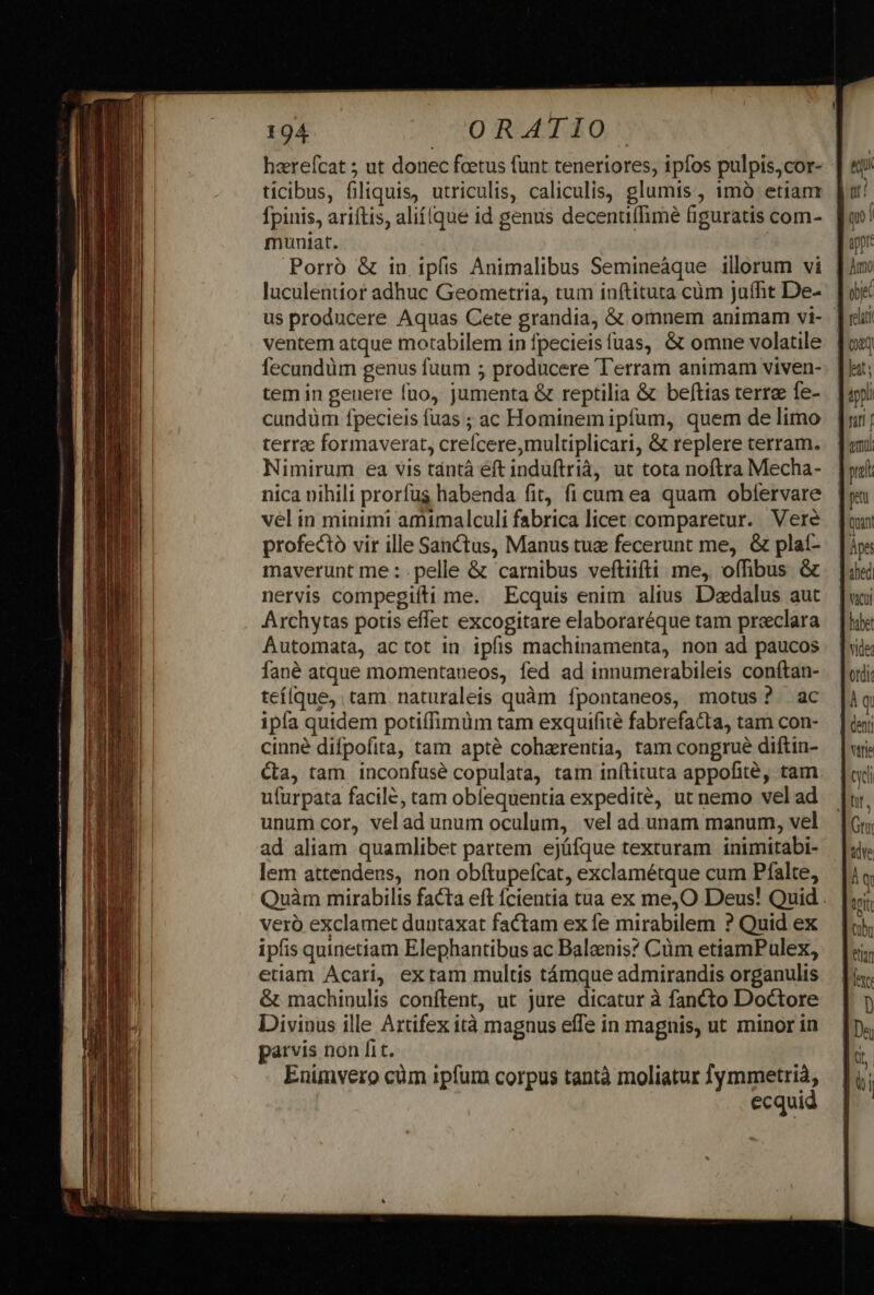 haerefcat 5; ut donec foetus (unt teneriores, ipfos pulpis,cor- ticibus, filiquis, utriculis, caliculis, glumis , imà etiam fpinis, ariítis, aliílque id genus decentiflimé figuratis com- muniat. Porro &amp; in ipfis Animalibus Semineàque illorum vi luculentior adhuc Geometria, tum inftituta cüm jaífit De- us producere Aquas Cete grandia, &amp; omnem animam vi- ventem atque motabilem in fpecieisfuas, &amp; omne volatile Íecundüm genus fuum 5 producere Terram animam viven- tem in geuere fuo, jumenta &amp; reptilia &amp; beftias terre fe- cundüm fpecieis fuas ; ac Hominem ipfum, quem de limo terre formaverat, crefcere,multiplicari, &amp; replere terram. Nimirum ea vis tántà éft induftrià, ut tota noftra Mecha- nica nihili prorfus habenda fit, fi cum ea quam obfervare vel in minimi amimalculi fabrica licet comparetur. Vere profecto vir ille Sanctus, Manus tua fecerunt me, &amp; plat- maverunt me : pelle &amp; carnibus veftiifti me, offibus &amp; nervis compegiíti me. Ecquis enim altus Daedalus aut Archytas potis effet excogitare elaboraréque tam preclara Automata, actot in. ipfis machinamenta, non ad paucos fané atque momentaueos, fed ad innumerabileis conítan- teílque, tam. naturaleis quàm fpontaneos, motus? ac ipfa quidem potiffimüm tam exquifité fabrefacta, tam con- cinné difpofita, tam apté cohaerentia, tam congrué diftin- Ca, tam inconfusé copulata, tam inftituta appofité, tam ufurpata facile, tam obfequentia expedité, ut nemo vel ad unum cor, velad unum oculum, vel ad unam manum, vel ad aliam quamlibet partem ejüfque texturam inimitabi- lem attendens, non obítupefcat, exclamétque cum Pfalte, veró exclamet duntaxat factam ex fe mirabilem ? Quid ex ipfis quinetiam Elephantibus ac Balenis? Cüm etiamPulex, etiam Acari, ex tam multis támque admirandis organulis &amp; machinulis conftent, ut jure dicatur à fancto Doctore Divipus ille Artifex ità magnus effe in magnis, ut minor in parvis non fit. Enimvero cüm ipfum corpus tantà moliatur ymmetrià, | ecquid qu | Amo oe tpaq, ats firi [ am Àps het) trie uA Gn dye A q tetti cbr