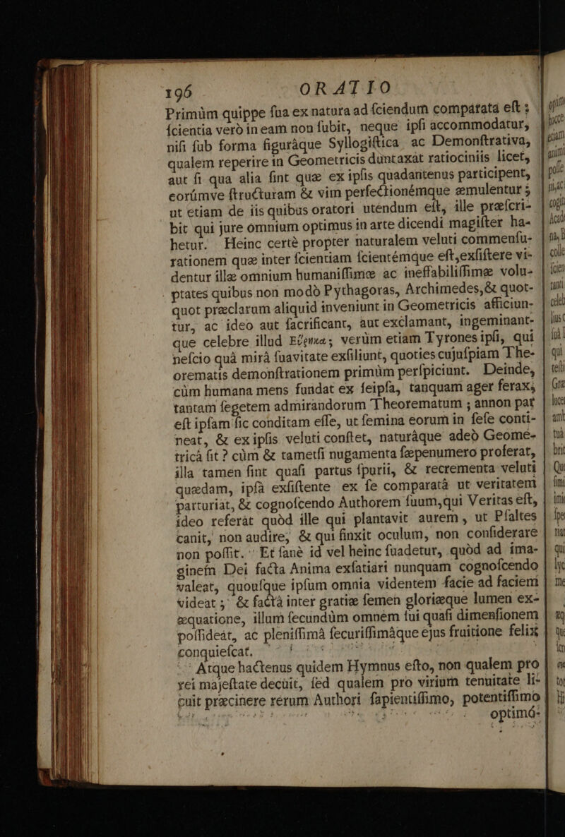 Primüm quippe fua ex natura ad fciendum compatata eft : yq (cientia verb ineam non fubit, neque ipfi accommodatur, |^ nifi fub forma figuràque Syllogiftica. ac Demonftrativa, | gir qualem reperire in Geometricis duntaxat ratiociniis licet, | 97 aut fi qua alia fint que ex ipfis quadaritenus participent, | p» eorümve ftructuram &amp; vim perfectionémque eemulenturj | ot etiam de iis quibus oratori utendum elt, ille preícri- | 9£ bit qui jure omnium optimus in arte dicendi magifter ha- | 4 hetur. Heinc certe propter naturalem veluti commeufu- |^: rationem quee inter fcientiam Ícientémque eftexfiftere vi». | dentur ille omnium humaniffime ac ineffabiliffime volu» | £8 . ptates quibus non modo Pythagoras, Archimedes, &amp; quot- | 17 quot preclarum aliquid inveniunt in Geometricis afficiun- | &amp;&amp; tur, ac ideo aut facrificant, aut exclamant, ingeminant- lus que celebre illud Ecema; verüm etiam Tyronesipfi, qui | i: nefcio quà mirà fuavitate exfiliunt, quoties cuJufpiam The- | qi orematis demonftrationem primüm perfpiciunt. Deinde, teli cüm humana mens fundat ex feipfa, tanquam ager ferax; Gti tantam fegetem admirandorum 'Theorematum ; annon pat. | lie eft ipfam fic conditam effe, ut femina eorum in fefe conti- | un: neat, &amp; exipfis veluti conftet, naturáque adeb Geomé- | ti tricá fit ? cüm &amp; tametfi nugamenta fzepenumero proferat, | bii illa tamen fint quafi partus fpurii, &amp; recrementa veluti | Qi quedam, ipfa exfiftente ex fe comparatà ut veritatem | ini parturiat, &amp; cognofcendo Authorem fuum,qui Veritas eft, | ini ideo referát quód ille qui plantavit aurem , ut Pfaltes | ips canit, non audire; &amp; qui finxit oculum, non confiderare | tis non poffit. ' Et fané id vel heinc fuadetur, quod ad ima- | qu gineín Dei facta Anima exfatiari nunquam cognofcendo | y valeat, quoufque ipfum omnia videntem facie ad facieni | m videat ;' &amp; faótà inter gratize femen glorieque lumen ex-| zquatione, illum fecundüm omnem tui quafi dimenfionem | 4 poffideát, ac pleniffimà fecuriffimáque ejus fruitione felix | w kanguie(edt, 4 2 pote | E d. - Atque hactenus quidem Hymnus efto, non qualem pto | « vei májeítate decüit, fed qualem pro virium tenuitate li* | à cuit prazcinere rerum Authori. fapientiffimo, potentiffimo | jj optimá-