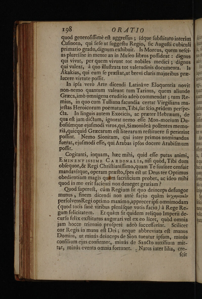 quod generofiffime eft aggreffus ; (dque fubftituto interim as plureí[ne in mente an in Mufeo libros poffideat : dignus qui vivat, per quem vivunt tot nobiles medici ; 'dignus qui valeat, à quo illuftrata tot valetudinis documenta. Is lucere virtute poffit. In ipfa vero. Arte dicendi Latinàve Eloquentia novit non-nemo quantum valeant tum Tarinus, quem aliunde Graca,imó omnigena eruditio adeb commendat 5 tum Re- mius, in quo cum Tulliana facundia certat Virgiliana ma- jeftas Heroicorum poématum, Tibi, fat fcio;pridem perfpe- cta. In linguis autem Exoticis, ac preter Hebream, de qua eft jam dictum, ignorat nemo effe Mon-morium Du- bofiümque ejufmodi viros,qui, Simonideá pollentes memo- rià)quicquid Graecarum eft literarum reftituere fi perierint poffint Nemo Sionitam, qui inter primos nominandus fuerat, ejufmodi effe, qui Arabas ipfos docere Arabifmum poffit. Cogitanti, inquam, hzc mihi, quid effe putas animi, EwiNzNTISSIME CARDINALIS, nifi quód, Tibi dum obíequor,&amp; Regi Chriftianiffimo,quam Te fuafore cenfuit mandavítque, operam prafto,fpes eft ut Deus ter Optimus obedientiam magis qu&amp;m facrificium probet, ac ideo mihi quod ia me erit facienti non deneget gratiam ? Quod fupereft, cüm Regium fit quo deinceps defungor munus , finem dicendi non ante facio quàm é£vxXepremy perfolvensRegi optimo maximo;apprecer ipfi omnimodam (quod totis fané viribus plenífque votis facio) à Rege Re- gum felicitatem. | Et quàm fit quidem reliquo Imperii de- curfu felix exftiturus augurari vel ex eo licet, quód omnia jam hocce triennio profperé adeó lüccefferint. — Scilicet cor Regis in manu eft Dei ; neque abbreviata eft. manus Domini, ut minüs deinceps de Sion tueatur ipfum, minüs confilium ejas confirmet, minüs de Sancto auxilium mit- tet, minüs eventa omnia fortunet. . Natus iater lilia, ae m cit Quam : jnmo Qiebo fuffn Tum.