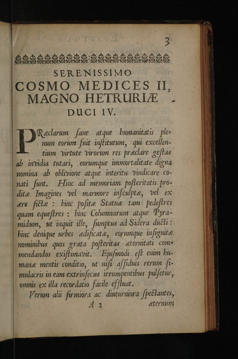 2 ETIAM TT SERENISSIMO DUCI IV. num. eorum. fuit. in[Hitutum, | qui. excellen- tium. yurtute virorum. ves praeclare. ee[tas ab invidia tutari, eorumque immortalitate. digna nomina, ab oblivione atque. interitu. ymdicare. co- nati funt. —.Flinc ad. memoriam. pofteritatis pro- dite Imagines vel marmore infculpte, vel. ex ere fithe : bmc pofite Statue tam pede[tves quam equeftres :. binc Columnarum. atque (Pyra- midum, ut inquit ille, [umptus ad Sidera. dui : binc denique urbes | edificate, | eorumque. infignite nominibus quos grata po[leritas | «teymitati. come mendandos exifhimavit. — Ejufmodi. fF. entm bu- mane mentis conditio, ut mw af[idus. verum. fi- mulacris in eam extrinfecus. irrumpentibus pulfetur, omnis. ex illa recordatio facile ef fluat. Verum alii firmiora ac. diuturniora. [pe£tantes, A a ternum