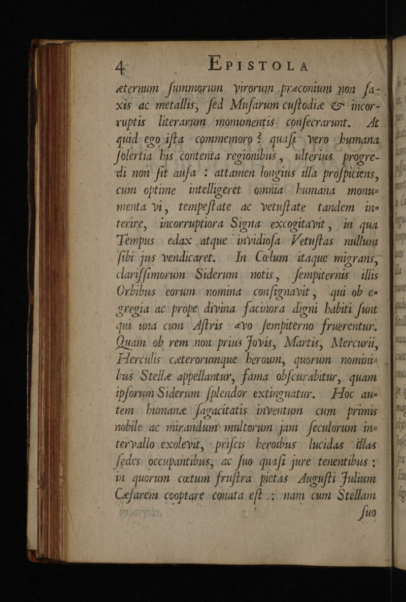 eternum fummorum virorum. .preconium. 301 fa- ul xis ac metallis, fed Mufarum cuftodie c ncor- M^ vuptts y^ add monwnenttis confecrarunt.. At | p er Pt bis contenta regionibus , ulterius progre- | di non ft an[a i attamen longitis ila proficiens, cum optime mtelligeret | omiiia - bumana monu menta yiy tempeftate. ac. vetu[late tandem. in» terire, incorruptiora oiga excogitavit , m qua dem ips edax atque ' invidiofa Vetuflas nullum fibi qus vendicaret..—. In. Colum. itaque. migrans, clarif [imorum | Siderum | motis, — fempiternis | illis Ürbibus | orum | momima. conf tavit , qui ob e» regia ac^ prope, divina. facinora. digni. habiti. funt qui una cum Aflris yo. fempiterno: fruerentur. Q luam ob rem non: prius Jovis, Martis, Mercurii, bus Stelle appellantur, f ma obfcuo abitur, quan ipforum Siderum. Jplendor. extinguatur. Huc as tem | bumanee fagacitatis myentum | cum primis nobile. ac. mirandum multorum jam | feculorum -in- tervallo exoleyit, - prifcis: beroibus:| lucidas. illas fedes occupahtibus, ac [uo quafs jure tenentibus ; p quorum catum fruftra. pietas | Augufti Tulium Cefarem. cooptare - conata. e[L nam cum. Stellam | fuo