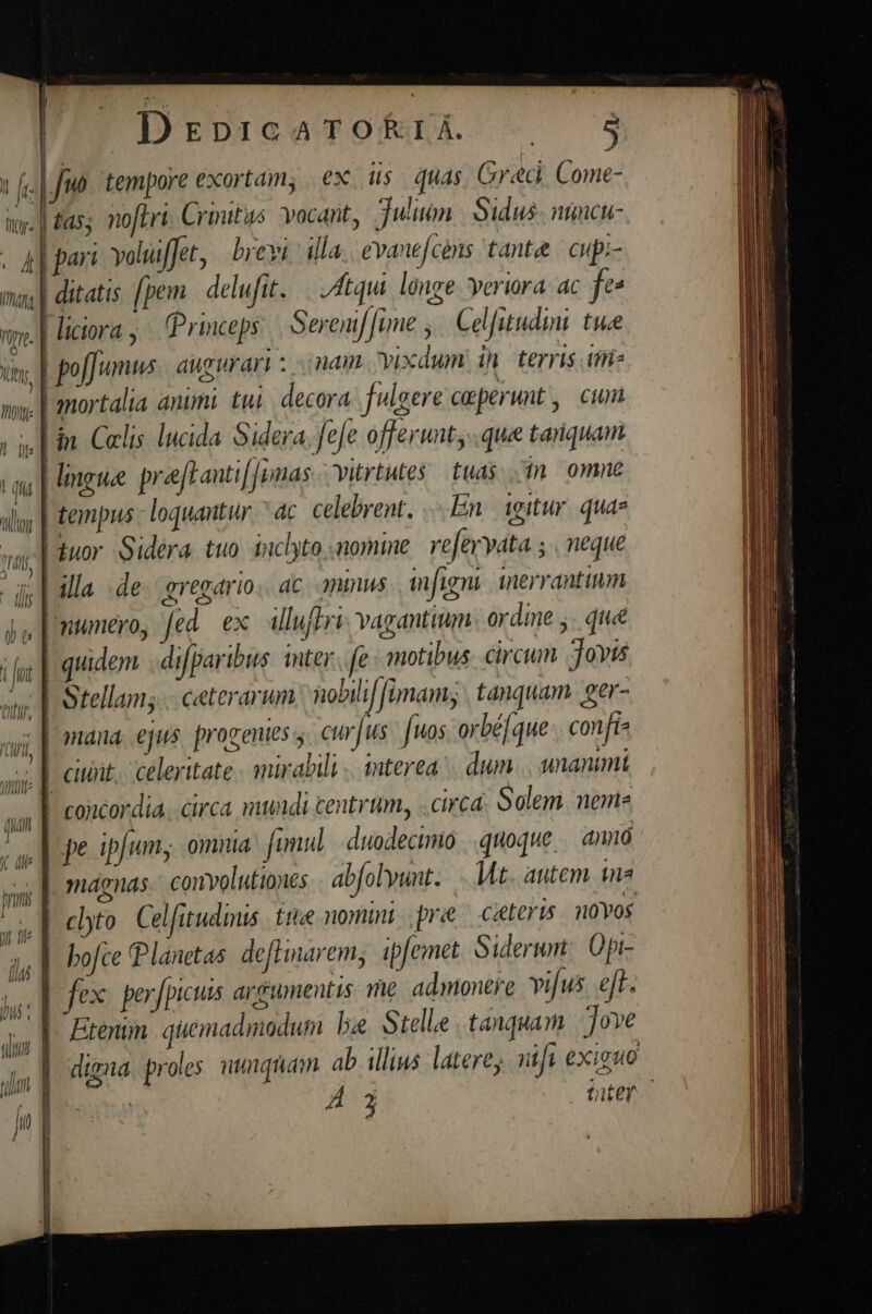 | DrpieotfOoRIE - $9 | fo tempore exortam, ex ius quas Greci Come- tas; noftri. Crinitus. vocant, Julium | Sidus. nimcu- . 4 | part voluffet, | brevi. illa evane[c!ns tante | cupi- may] ditatis fpem. delufit. Atqui longe. veriora. ac fe» iciora; Princeps | Seremf[ime ,/ Celfitudini twee | poffumws aug urari z inam vixdum in terris iie | mortalia animi. twi. decora fulgere coeperunt ,| cum [in Colis lucida. Sidera. fefe offerunt, . que tanquam Hingue praftanti[]imas vitrtutes. tuas... omne | tempus - loquantur. ^ac. celebrent. En. 1gitur. quae tuor Sidera tuo. inclyto, nomine. refervata ; | neque | illa de. gregario.. ac. onmus mfigni inerranttum ju | numero, fed. ex. illuffri: vagantum ordine y. qiie quidem . difparibus. inter. fe motibus circum Jovi NA ji: Ie ovp d Ait. | Vitr qr | | d 4 ^ . L. ; ] A4 à Y, ay, | Stellam; ceterarum nobili imam; tanquam. ger- 1  neis oquvlu )| ; iyi, | mana. ejus. progentes s. cto Jus. [uos orbé[que . confie wy ] citt. celeritate mirabili «interea dum. unanimt | | concordia. circa mundi centrum, circá. Golem nene ^ pe ipfum; omnia: fumul | duodecimo |. quoque. amió ss | magnas. convolutiones abfolyunt..... Mt. autem ina id | clyto Celfutudinis £tive nomini pre citeris. novos (lu | bofce Planetas. deflinarem, ipfemet. Siderum Opi- lid | /ex per fpicuis argumentis. te admonere vifus. e[f-. ll | : : j, | Ere qiemadmodum bee Stelle tanquam ove Wins M j l ^ N