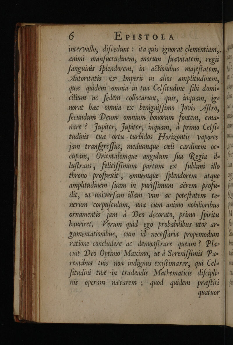 | E»PtisTOLA itervallo, difcedunt :: ita quis. ienorat clementiam, |. animi imanfuetudimem, amorum. — [uavitatem, regii |^ fanguinis: $plendorem, i: actionibus maje[tatem, | JhHutoritatis «7 Imperii in. alios amplitudinem, |  que quidem :emnia in tua. Celfitudine fibi domis || cilium: ac. fedem | collocarunt,! quis, inquam, ig norat bec oymia ex benigniffumo | Jovis: flo, | fecindum Deum: omnium. bonorum. fontem, ema- | nare ? Jupiter, Tupiter, inquam, à primo Celfis | tudinis tue ortu -turbidos Forizontis vapores | jam tranfereffus, mediumque celi/ cardinem. oc | E cupáns, Orientalemque angulum. fua. Regia ile | | luftrans ,. feliciff imum partum ex fublimi. illo | '* throno profpexit , ^ omnemque: fplendorem ^ atque-| amplitudmem | [uam in. puriffimum | aérem | profue | fin dit, ut^wnyer[am illam yim. ac. poteftatem. te | 9 nerum corpu/culum, 1a cum animo nobilioribus ornamentis jam à. Deo decorato, primo. fpiritu bauriret, | Verum quid. ego probabilibus- utor. ar2 umentationibus, - cum. id^ neceffaria. propemodum ratione concludere: ac. demonftrare. queam ?. Pla» ctt Deo Optimo Maximo, ut à Serenif finis Pa- rentibus tus mon. indignus exiffimarer, qui Cel: fitudini té «in. tradendis Mathematicis | difcipli- His operam mdvarem : quod quidem | prafliti quatuor