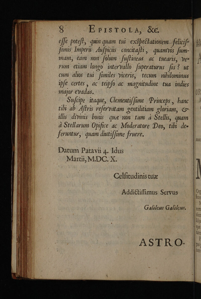 bbrrisTOLA, &amp;C. efJe potef?, quin quam. tui. exspettationem felicif- |i Jumis. Imperii. Aufpiciis | concitafHi , « quamvis. fum- | mam, eam mon folum -fufHneas ac. tuearis, vez rum etiam longo intervallo Juperaturus fis * ut | cum alos tui fimiles viceris, tecum. nibilominus | ipfe certes , ac teipfo ac. magnitudine. tua. indies major €vadas. Sufcipe itaque, Clementif [fime | Princeps , banc | tibi ab. Aftris ve[ervatam gentilitiam gloriam, €. illis. divinis bonis. quee on. tam. à Stellis, quam | à Stellarum Opifice ac. Moderatore Deo, tibi. des | fertur, quam diutiffine fruere. | Datum Patavii 4. Idus Martii, M.DC. X. Celfitudinis tux Addictiffüimus Servus Galileus Galileus.
