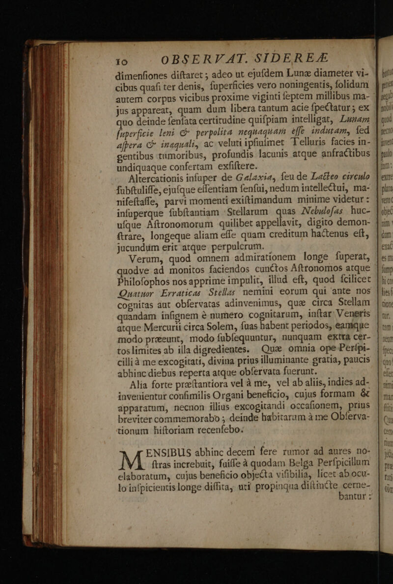 dimenfiones diftaret ; adeo ut ejufdem Lunz diameter vi- cibus quafi ter denis, fuperficies vero noningentis, folidum autem corpus vicibus proxime viginti feptem millibus ma- jus appareat, quam dum libera tantum acie fpectatur ; ex quo deinde fenfata certitudine quifpiam intelligat, Lunam [uperficie leni &amp; perpolita. nequaquam effe indutam, ied afpera C* inaquali, ac veluti ipfiuímet Felluris facies in- gentibus tumoribus, profundis lacunis atque anfractibus undiquaque confertam exfiftere. Altercationis infuper de Ga/axi2, feu de Latteo cereulo fubftuliffe, ejufque effentiam fenfui, nedum intellectui, ma- nifeftaffe, parvi momenti exiftimandum minime videtur : infuperque fübftantiam 'Stellarum quas JVebulofas huc- ufque Aftronomorum quilibet appellavit, digito demon- ftrare, longeque aliam effe quam creditum hactenus eft, jucundum erit atque perpulcrum. Verum, quod omnem admirationem longe fuperat, uodve ad monitos faciendos cunctos Aftronomos atque Philofophos nos apprime impulit, illud eft, quod fcilicet Quatuor Erraticas. Stellas nemini eorum qui ante nos cognitas dut obfervatas adinvenimus, qua circa Stellam quandam infignem &amp; numero cognitarum, inftar: Veneris atque Mercurii circa Solem, fuas habent periodos, eamque modo preeeunt, modo fubfequuntur, nunquam extra cer- toslimites ab illa digredientes. Qux. omnia ope Perfpi- cillià me excogitati, divina prius illuminante gratia, paucis abhinc diebus reperta atque obfervata fuerunt. Alia forte praeftantiora vel à me, vel ab aliis, indies ad- invenientur confimilis Organi beneficio, cujus formam &amp; dpparatum, necnon illius excogitandi occafionem, prius breviter commemorabo ; deinde hiabitarum à me Obferva- tionum hiftoriam recenfebo: