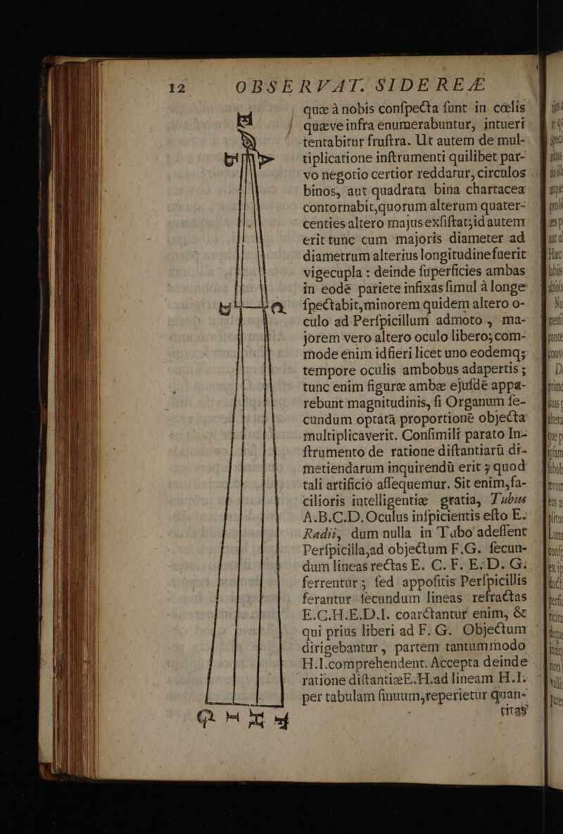 quze à nobis confpecta funt in cóelis qu&amp;ve infra enumerabuntur, intuert tentabitur fruftra. Lt autem de mul- tiplicatione inftrumenti quilibet par- vo negotio certior reddarur, circulos binos, aut quadrata bina chartacea contornabit,quorum alterum quater- centies altero majus exfiftat;id autem erittunc cum majoris diameter ad diametrum alterius longitudinefuerit vigecupla : deinde fuperficies ambas in eode patiete infixas fimul à longe Ípectabit,minorem quidem altero o- culo ad Perfpicillum admoto , ma- jorem vero altero oculo libero; com- mode enim idfieri licet uno eodemq; tempore oculis ambobus adapertis ; tunc enim figure ambae ejufde appa- rebunt magnitudinis, fi Organum fe- cundum optata proportione objecta multiplicaverit. Confimili parato In- ftrumento de ratione diftantiarü di- metiendarum inquirendü erit ; quod tali artificio affequemur. Sit enim,fa- cilioris intelligentiae gratia, Tubus A.B.C.D. Oculus infpicientis efto E. Radii, dum nulla in Tubo adeffent Perfpicilla,ad objectum F.G. fecun- dum lineasrectas E. C. F. ED. G. ferrentar ; fed. appofitis Perfpicillis ferantur. lecundum lineas refractas E.C.H.E.D.I. coarctantur enim, &amp; qui prius liberi ad F. G. Objectum dirigebantur, partem tantummodo H.I.comprehendent. Accepta deinde . | ratione diftantiE.H.ad lineam H.1. per tabulam finuum,reperietur quan- ; tfta