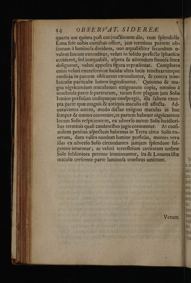 quarta aut quinta poft conjunctionem die, cum fplendidís Luna fefe nobis cornibás offert, jam terminus partem ob- | Ícuram à luminofa dividens, non zquabiliter fecundum o- | valem lineam extenditur, veluti in folido perfecte fpharico accideret, fed inzquabili, afpera &amp; admodum finuofa linea | defignatur, veluti appofita fipura repraefentat. | Complures | enim veluti excreícentize lucida ultra lucis tenebrarumque confinia in partem obícuram extenduntur, &amp; contra tene- bricofz particule lumen ingrediuntur. Quinimo &amp; ma- gna nigricantium macularum exiguarum copia, omnino à tenebrofa parte leparatarum, totam fere plagam jam Solis lumine perfufam undiquaque confpergit, illa faltem exce- pta parte qua magnis &amp; antiquis maculis eft affecta. — Ad- notavimus autem, modo dictas exiguas maculas in hoc femper &amp; omnes convenire;ut partem habeant nigricantem locum Solis refpicientem, ex adverfo autem Solis lucidiori- bus terminis quafi candentibus jugis coronentur. At confi- milem penitus afpectum habemus in Terra circa Solis ex- ortum, dum valles nondum lumine perfufas, montes vero