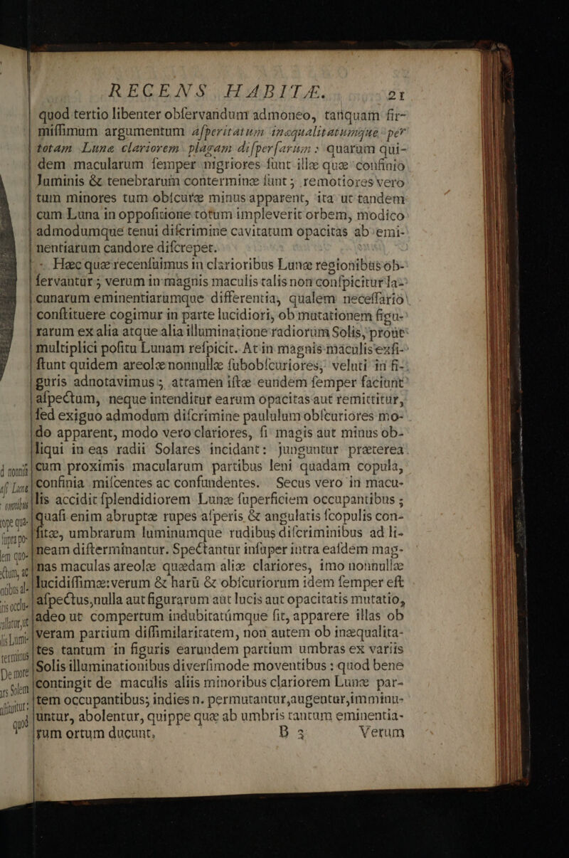 | quod tertio libenter obfervandunr admoneo, tanquam fir- | miffimum argumentum z/peritatum inoqualitatummgue per totam Lunae clariorem | plagam di[per[arum : quarum qui- | dem macularum femper nigriores funt ille quae confinio ! Juminis &amp; tenebrarum contermine funt 5 remotiores vero tum minores tum obícure minus apparent, ita ut tandem | cum. Luna in oppofittone totum impleverit orbem, modico | admodumque tenui difcrimine cavitatum opacitas ab'emi- | nentiarum candore difcrepet. : L- Hacquerecenfuimus in clarioribus Lune resionibtüs ob- | fervantur; verum in magnis maculis talis non confpicitur az | conftituere cogimur in parte lucidiori, ob mutationem figu- | rarum ex alia atque alia illuminatione radiorum Solis, prout |guris adnotavimus 5 attamen iítee eundem femper faciunt | afpectum, neque intenditut earum opacitas aut remittitur, |fed exiguo admodum difcrimine paululum obícuriores mo- do apparent, modo vero clariores, fi magis aut minus ob- imyi|Caum proximis macularum partibus leni quadam copula, jf [,i;| confinia miícentes ac confundentes. Secus vero in macu- pii MES accidit fplendidiorem Lunze fuperficiem occupantibus ; eq quaft enim abrupte rupes afperis &amp; angulatis fcopulis con- üprapo |fitze, umbrarum luminamque rudibus dilcriminibus ad li- «a qp. | eam difterminantur. Speétantur infaper intra eadem mag- (tun ,1 mas maculas areole quaedam ali; clariores, 1mo nonnullze xia lucidiffimz:verum &amp; harü &amp; obicuriorum idem femper eft sardi afpectus;nulla aut figurarum aut lucis aut opacitatis mutatio, Jti jadeo ut compertum indubitatümque fit, apparere illas ob i|;m| Veram parcium diffimilariratem, non autem ob inzqualita- emis |te$ tantum 1n figuris earundem partium umbras ex variis De nité Solis illaminationibus diverfimode moventibus : quod bene contingit de maculis aliis minoribus clariorem Lunzx par- ys Solem vtitur: Item occupantibus; indies n. permutantur,augenturimmtnu- S j|untur, abolentur, quippe que ab umbris rantum eminentia- 1 rum ortum ducunt. B. 3 Verum