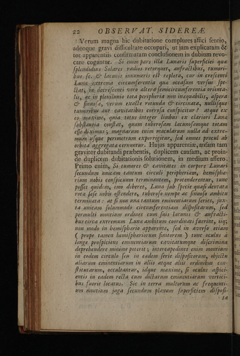 Verum magna hic dubitatione complures affici fentto, | adeoque gravi difficultate occupari, ut Jam explicatam Ge. | tor apparentiis confirmatam conclufionem in dubium revo- | care. cogantur. Sz euiza pars illa. Lunavis. f[uperficies qua. | fplendidins: Solares radios vetorquet, anfractibus, tumori- | busy fe. 0 lacunis summers e$t vepleta, cur in evefcentz V. Lusia.cextrema | circumferentia. qua occafum verfus [pe V», Hat 32. deerefcentà vero altera femicircumferentia orienta. V... lis, ac in pleuilumio tota peripherta mon inequabilisy afpera. L C fimuo[a, verum. exatle rotunda C circinata, mullifque: |  tumoribus -àut - cavitatibus. corro[a con[picitur ? atque ex | ? co, maxime, quia; totus nteger limbus ex clarior? Luna |l... fubftantia. conflat, quam tuberofam. lacunofamque totam l.i; e[fe-diximus y. snagnarum enim macnlarum uulla ad: extre- | mur, uaque: perimetrum exporrigitury [ed omnes procul ab. | órbita aggregate cernuntur. Hujus apparentiae, anfam tam | eraviter dubitandi preebentis, duplicem caufam, ac proin- | de duplicem dubitationis folutionem, in medium affero. Primo enim, Sz.tumores € cavitates án corpore Lunari. | fecundum unicam tantum. circuli peripheriamy bemifpha- rium nobis con[picuum terminantemy protenderentur, tunc po[[et.. quidezny 12a deberet, Luna fub fpecie quaft deutata | vota fefe uobis offendere, tubero[o nempe ac. finuofo ambitu termudata : at fi aon una tautum eminentiavum feries, jux- | ta unicaz [oluzmmodo | cireumferentiam difpofitarum, fed V. perannlti montinm ordines cum fuis. lacunis. C anfracki- | bus circa extremum. Luna ambitum coordinati fuerint, 19; mon modo im bemifpbario apparentey: [ed 1n. aver[o | etiam ( prope tamem bemifphariorum finitorezm ) tuuc oculus a longe. pro[piciens. emiuentiarum. cavitatumque | difcrimina deprebendere zninime poterit y intercapedines enim montium i2 codem circulo [eu im eadem ferie. di[pofitorum, objectn aliarum eminentiarum in. alis atque aliis. ordinibus | con- fHitutarum, occaltantur, idque. maximey fi oculus affici- entis in eadem ve(la cum dilarum emigeutiarum. vertici- bus fuerit locatus. ^ Sic in tevra. multorum ac frequenti- um nominum. quga fecundum planam — [upeyfictem . difpofi- £4