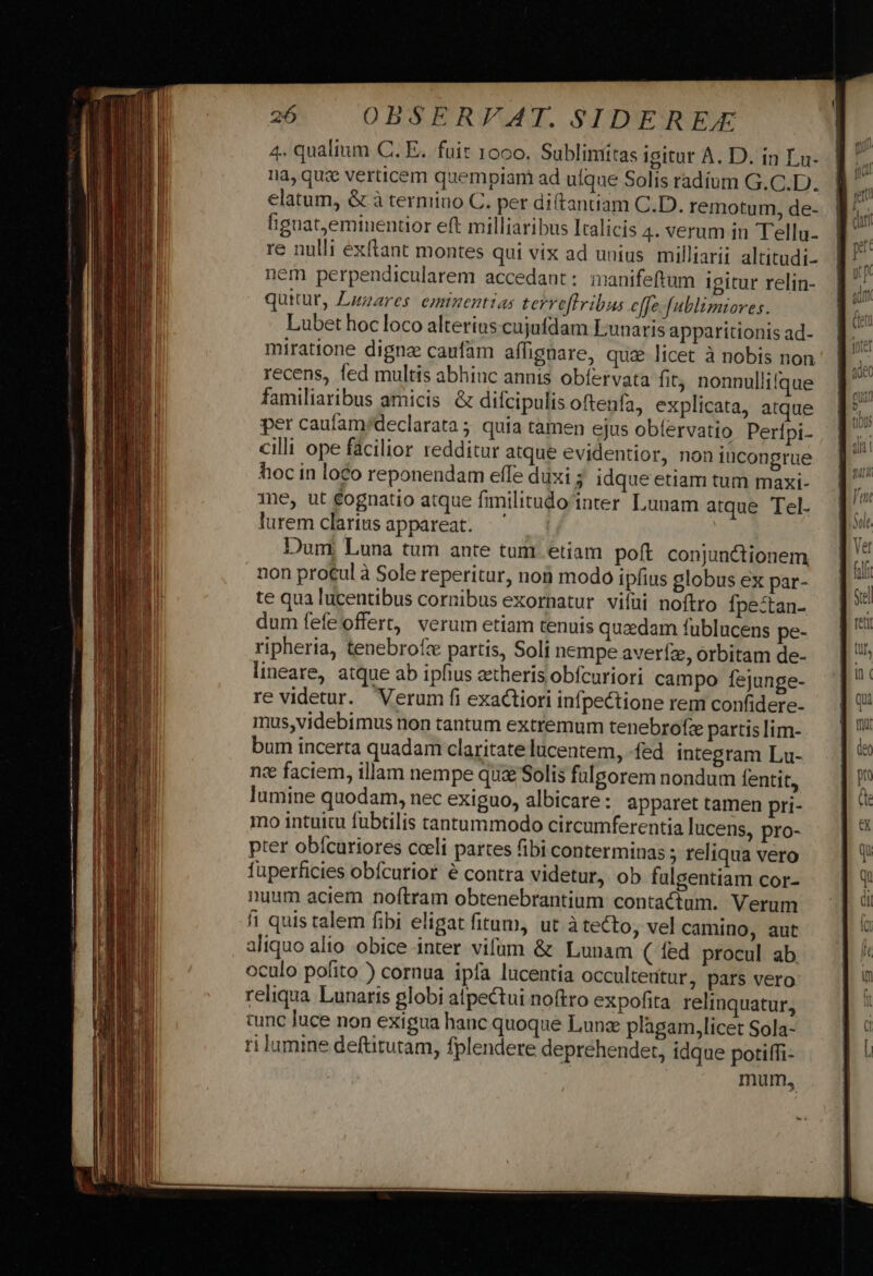 n—————— à 1a, que verticem quempiam ad ufque Solis radium G.C.D.. elatum, &amp; à terniiuo C. per di(tantiam C.D. remotum, de- fignat,eminentior eft milliaribus Italicis 4. verum in Tellu- re nulli exftant montes qui vix ad unius milliarii altitudi- nem perpendicularem accedant: manifeftum igitur relin- quitut, Lazares eminentias terreffribus effe fublimiores. Lubet hoc loco alterius cujufdam Lunaris apparitionis ad- miratione digne caufam affignare, quz licet à nobis non recens, fed multis abhinc annis obíervata fit; nonnullifque familiaribus amicis. &amp; difcipulis oftenfa, explicata, atque per caufam/declarata ; quia tamen ejus oblervatio Perípi- cilli ope fácilior redditur atque evidentior, non iucongrue hoc in loco reponendam effe duxis idque etiam tum maxi- me, ut £ognatio atque fimilitudo'inter Lunam atque Tel. lurem clarius appareat. Dum. Luna tum ante tum etiam poft conjunctionem non pro£ul à Sole reperitur, nob modo ipfius globus ex par- te qua lucentibus cornibus exornatur vifüi noftro Ípe-tan- dum fefe offert, verum etiam tenuis quaedam fublucens pe- ripheria, tenebrofc partis, Soli nempe averíz, orbitam de- lineare, atque ab ipfius aetheris obfcuriori campo fejunge- re videtur. Verum fi exa&amp;tiori infpectione rem confidere- mus,videbimus non tantum extremum tenebrofe partis lim- bum incerta quadam claritate lucentem, -fed integram Lu- ne faciem, illam nempe quz Solis fulgorem nondum lentit, lumine quodam, nec exiguo, albicare: apparet tamen pri- mno intuitu fubtilis tantummodo circumferentia lucens, pro- pter obícuriores cceli partes fibi conterminas ; reliqua vero füperficies obícurior é contra videtur, ob fulgentiam cor- nuum aciem noftram obtenebrantium contactum. Verum fi quis talem fibi eligat fitum, ut à tecto, vel camino, aut aliquo alio obice inter vifum &amp; Lunam ( fed procul ab oculo pofito ) cornua ipfa lucentia occulteutur, pars vero reliqua Lunaris globi atpectui noftro expofita relinquatur, tunc luce non exigua hanc quoque Lunae plagam,licet Sola- ri lumine deftitutam, fplendere deprehender, idque potiffi- mum,