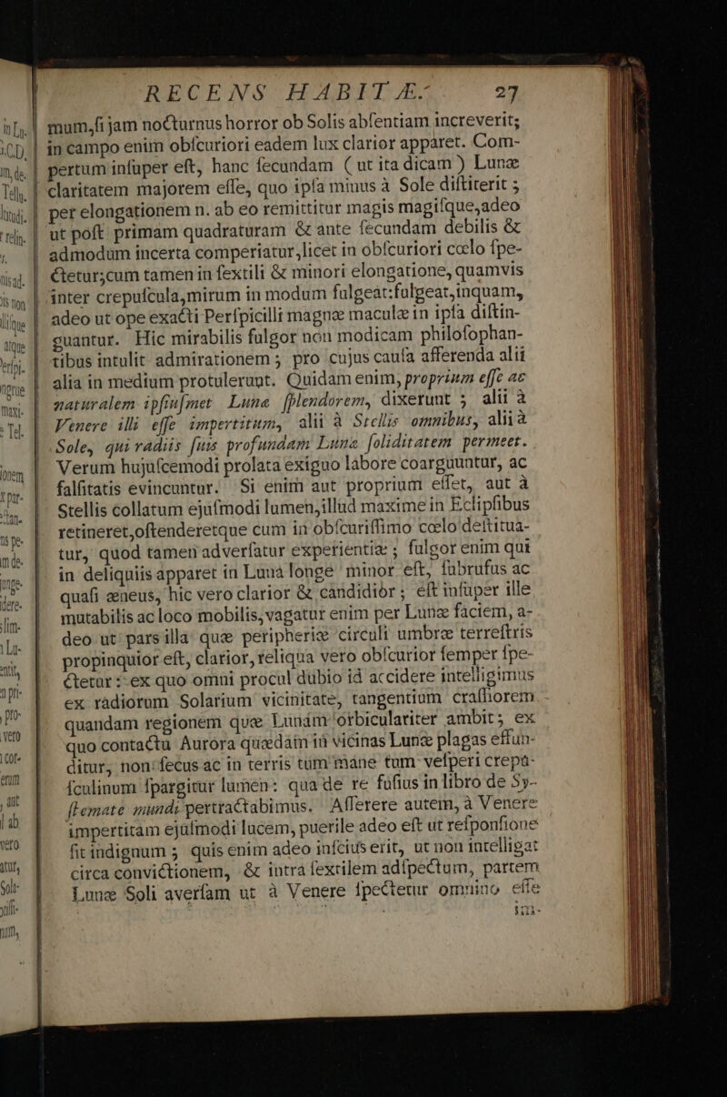 nT liti. relin. lj lisad. Un e ique 'erlni. I Qpfüe mayi- Te. RECENS HABIT £. 27 in campo enim obfcuriori eadem lux clarior apparet. Com- per elongationem n. ab eo remittitur magis magifque,adeo ut poft primam quadraturam &amp; ante fecundam debilis &amp; admodum incerta comperiatur.,licet in obícuriori coelo fpe- Ctetur;cum tamen in fextili &amp; minori elongatione, quamvis inter crepufcula,mirum in modum fulgeat:fulgeat,inquam, adeo ut ope exacti Perfpicilli magnae macule in ipfa diftin- guantur. Hic mirabilis fulgor non modicam philofophan- tibus intulit admirationem ; pro cujus caufa afferenda alii alia in medtum protulerunt. Quidam enim, propriuz effe ac zaturalem ipfiu[met Lune [plendorem, dixerunt 5 alii à Venere illi effe, impertitum, ali à Srelis omnibus, aliià Sole, qui radiis [um profundam Lune foliditatem permeet. Verum hujufcemodi prolata exiguo labore coarguuntur, ac falfitatis evincuntur. | Si enim aut proprium effet, aut à stellis collatum ejufmodi lumen,illud maxime in Eclipfibus retineret,oftenderetque cum in obfcuriffimo ccelo deftitua- tur, quod tamen adverfatur experientia: ; fulgor enim qui in deliquiis apparet in Luuà longe minor eft, fabrufus ac quafi eeueus, hic vero clarior &amp; candidior ; eft infüper ille mutabilis ac loco mobilis, vagatur enim per Lunz faciem, a- deo ut: pars illa: quz peripheris circuli umbrae terreftris propinquior eft, clarior, reliqua vero obfcurior femper fpe- &amp;tetar :-ex quo omni procul dubio id accidere intelligimus ex radiorum Solarium vicinitate, tangentium craíhorem - quandam regionem que Lunim Otbiculatiter ambit; ex quo contactu Aurora qruedaim ià vicinas Lune plagas effun- ditur, non: fecus ac in terris tum màne tum velperi crepa- fculinum fpargitur lumen: qua de re fufius in libro de 55- fLemate mundi perttaCtabimus. / Afferere autem, à Venere impertitam ejüfmodi lucem, puerile adeo eft ut refponfione fitindignum 5 quis enim adeo infcius erit, ut non intelligat circa convictionem, &amp; intra fexrilem adfpectum, partem Lune Soli averfam ut à Venere fpectetur omnino efie MIA