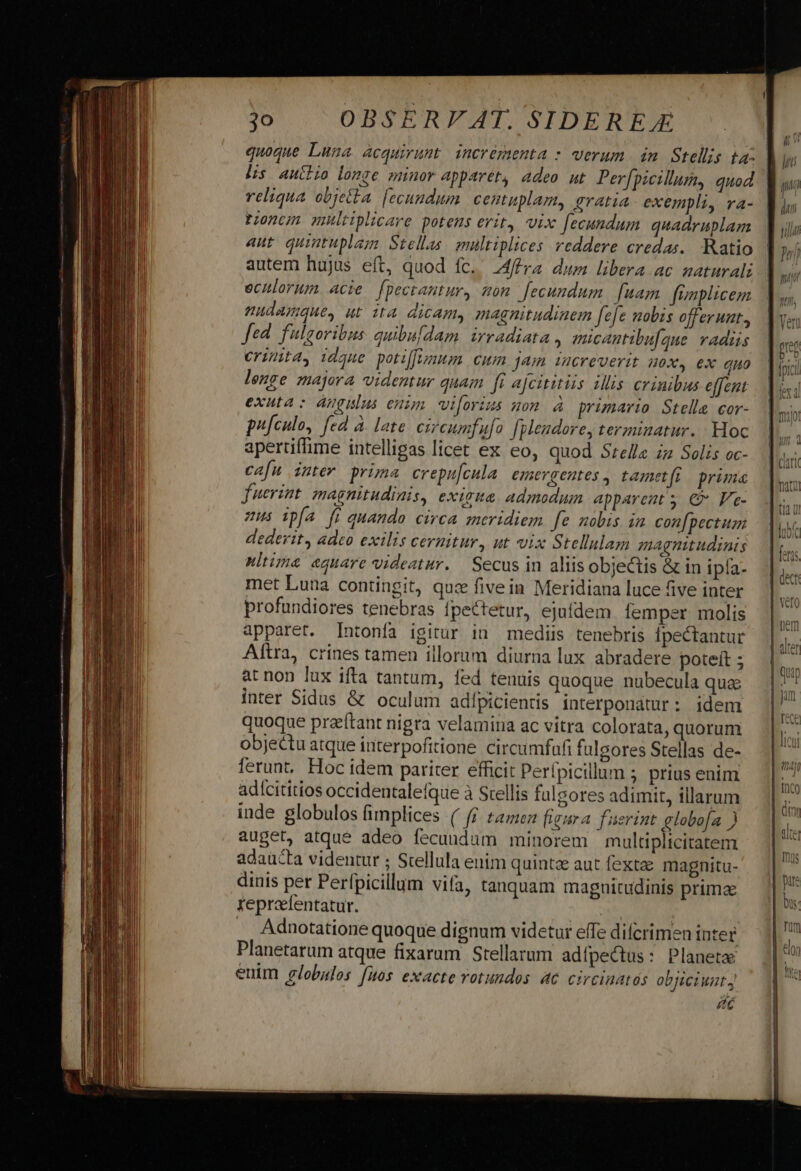 quoque Luna acquirunt incrémmenta : verum in Stellis ta: ] lis auctkio longe minor apparét, adeo ut Per[picillum, quod | reliqua objetta [ecundum centuplam, gratia exempli, ra- Poncm mhltiplicare potens erit, vix fecundum. quadruplam aut quintuplam Stellas multiplices reddere credas. Ratio autem hujus eft, quod fc. AMféra dum libera ac naturali echlorum. acie. fpectantur, som. fecundum. [uam fenplicem udamque, ut 1t4 dicam, magnitudinem fefe nabis offerunt, Jed. fulgoribus. quibufdam. irradiata , micantibu[gue. vadis erimita, idque potiffum. cum jam iucreverit uox, ex quo lenge majora videntur quam fi ajcititiis illis crinibus effent exuta: Angulus enim wiforius gom à primario Stella cor- pu[culo, fed à. late. circumfufo fpleudore, terminatur. Hoc apertifime intelligas licet ex eo, quod Srelle zz Solis oc- cafu inter prima crepu[cula emergentes, tamet(i prima fuerint magnitudinis, exigua. admodum apparent y €? Ve- zus ipfa fi quando circa smeridiem fe nobis in con[pectuzm dederit, adeo exilis cernitur, ut vix Stellulam magnitudinis nltima equare videatur. Secus in aliis objectis &amp; in ipía- met Luna contingit, quz fivein Meridiana luce five inter profundiores tenebras fpectetur, ejufdem lemper molis apparet. [Intonfa igitur i mediis tenebris fpectantur Aftra, crines tamen illorum diurna lux. abradere poteít ; at non lux ifta tantum, fed tenuis quoque nubecula qua inter Sidus &amp; oculum adípicientis interponátur: idem quoque przeítant nigra velamina ac vitra colorata, quorum objectu atque interpofitione circumfufi fulgores Stellas de- ferunt Hoc idem pariter efficit Perípicillum ; prius enim adícititios occidentalefque à Srellis fulgores adimit, illarum inde globulos fimplices ( fi tame figura fuerint globo[a ) auget, atque adeo fecundum minorem multiplicitatem adaucta videntur ; Stellula enim quintae aut fexta magnitu- dinis per Perfpicillum vifa, tanquam magnitudinis primae tepreefentatur. | | : Adnotatione quoque dignum videtur effe difcrimen inter Planetarum atque fixarum Stellarum adífpectus: Planeta euim globulos fuos exacte votundos 4c circinatós objiciunt ác